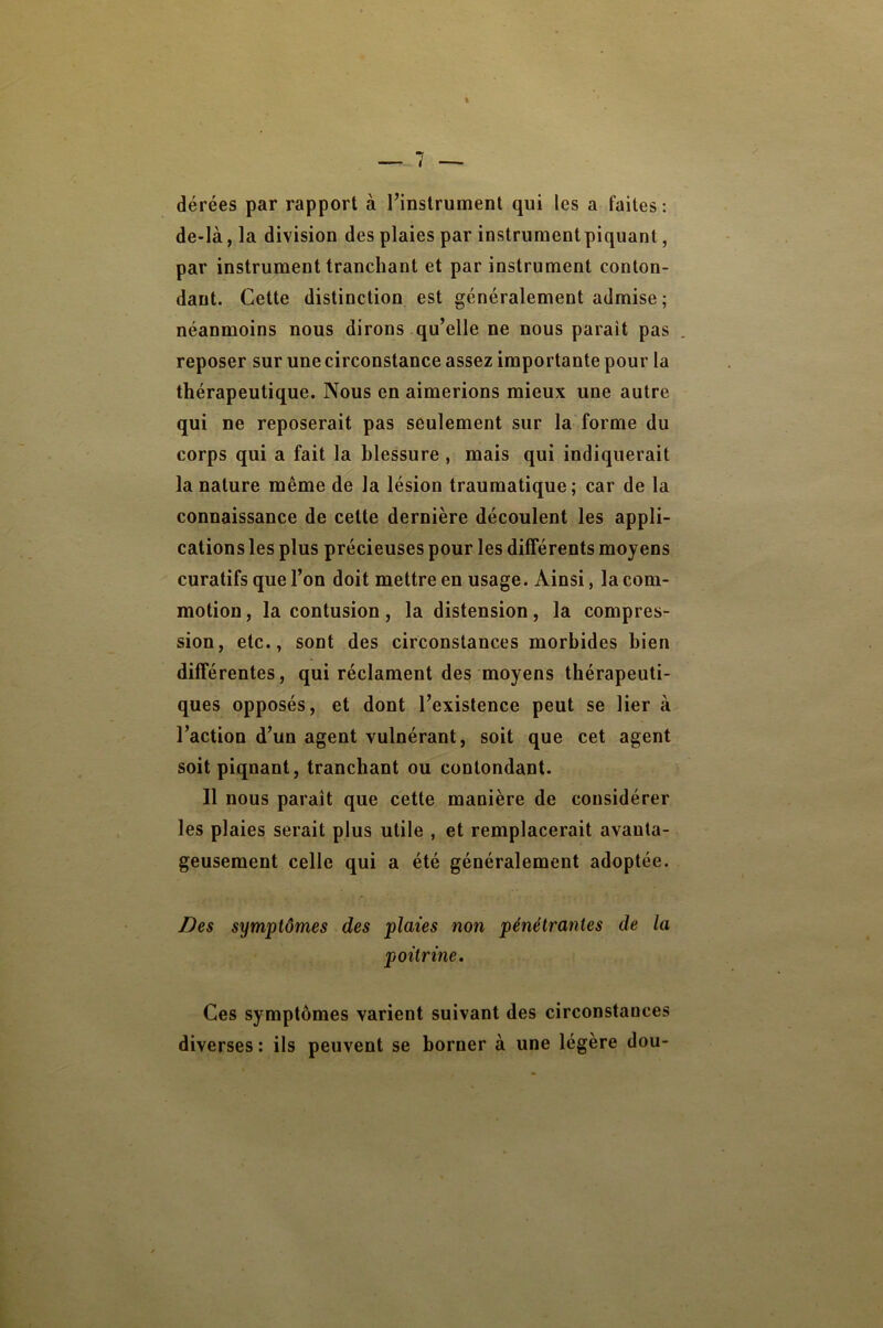 % dérées par rapport à l’inslrument qui les a faites : de-là, la division des plaies par instrument piquant, par instrument tranchant et par instrument conton- dant. Cette distinction est généralement admise; néanmoins nous dirons qu’elle ne nous parait pas reposer sur une circonstance assez importante pour la thérapeutique. Nous en aimerions mieux une autre qui ne reposerait pas seulement sur la forme du corps qui a fait la blessure , mais qui indiquerait la nature même de la lésion traumatique; car de la connaissance de cette dernière découlent les appli- cations les plus précieuses pour les différents moyens curatifs que l’on doit mettre en usage. Ainsi, la com- motion, la contusion, la distension, la compres- sion, etc., sont des circonstances morbides bien différentes, qui réclament des moyens thérapeuti- ques opposés, et dont l’existence peut se lier à l’action d’un agent vulnérant, soit que cet agent soitpiqnant, tranchant ou contondant. Il nous paraît que cette manière de considérer les plaies serait plus utile , et remplacerait avanta- geusement celle qui a été généralement adoptée. Des symptômes des plaies non pénétrantes de la poitrine. Ces symptômes varient suivant des circonstances diverses : ils peuvent se borner à une légère dou-