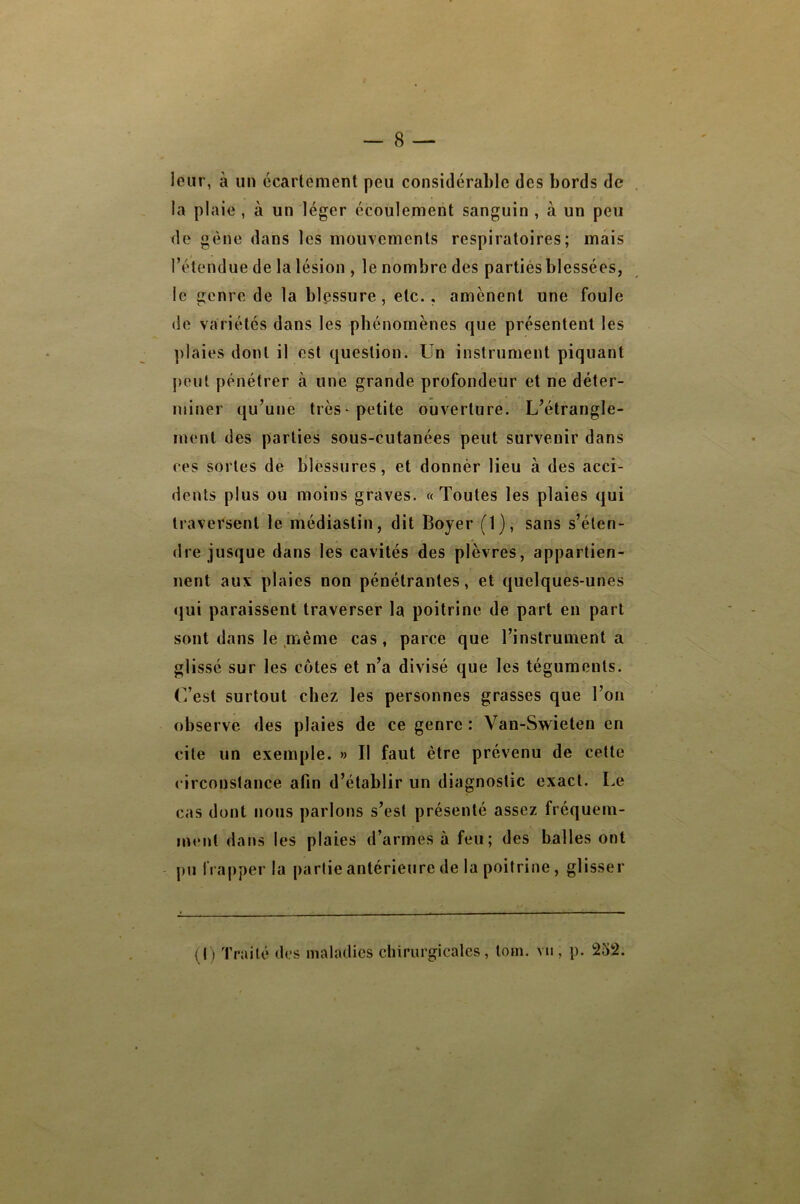 leur, à un écartement peu considérahle des bords de la plaie , à un léger écoulement sanguin , à un peu de gène dans les mouvements respiratoires; mais l’étendue de la lésion , le nombre des partiés blessées, le genre de la blessure, etc., amènent une foule (le variétés dans les phénomènes que présentent les ]daies dont il est question. Un instrument piquant peut pénétrer à une grande profondeur et ne déter- miner qu’une très petite ouverture. L’étrangle- ment des parties sous-cutanées peut survenir dans ces sortes de blessures, et donnér lieu à des acci- dents plus ou moins graves. «Toutes les plaies qui traversent le médiastin, dit Boyer (1), sans s’éten- dre jusque dans les cavités des plèvres, appartien- nent aux plaies non pénétrantes, et quelques-unes (jui paraissent traverser la poitrine de part en part sont dans le même cas, parce que l’instrument a glissé sur les côtes et n’a divisé que les téguments. C’est surtout chez les personnes grasses que l’on observe des plaies de ce genre : Van-Swieten en cite un exemple. » Il faut être prévenu de cette circonstance afin d’établir un diagnostic exact. Le cas dont nous parlons s’est présenté assez fréquem- ment dans les plaies d’armes à feu; des balles ont pu frapper la partie antérieure de la poitrine, glisser (I ) Traité d(.*s maladies chirurgicales, loin, vu, p. 252.