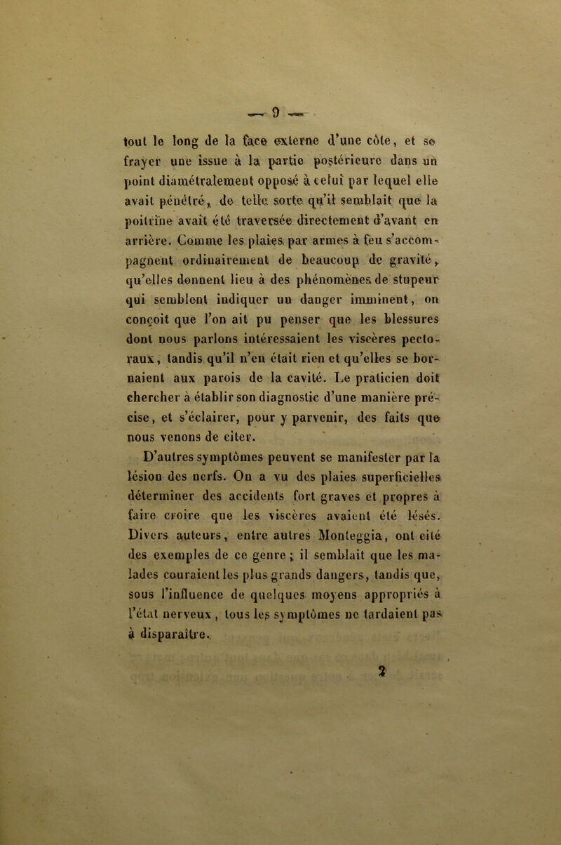 tout le long (le la face externe d^une côte, et se frayer une issue à la partie postérieure dans un point diamétralement opposé à celui par le(^uel elle avait pénélréi de telle, sorte qu’il semblait que la poitrine avait été traversée directement d’avant en arrière. Comme les plaies par armes à feu s’accom^ pagneut ordinairement de beaucoup de gravité^ qu’elles donnent lieu, à des phénomènes de stupeur qui semblent indiquer un danger imminent, on conçoit que l’on ait pu penser que les blessures dont nous parlons intéressaient les viscères pecto- raux, taudis qu’il n’en était rien et qu’elles se bor- naient aux parois de la cavité. Le praticien doit chercher à établir son diagnostic d’une manière pré- cise , et s’éclairer, pour y parvenir, des faits que nous venons de citer. D’autres symptômes peuvent se manifester par la lésion des nerfs. On a vu des plaies superficielles, déterminer des accidents fort graves et propres à faire croire que les viscères avaient été lésés. Divers auteurs, entre autres Monteggia, ont eilé des exemples de ce genre i il semblait que les ma- lades couraient les plus grands dangers , tandis que, sous l’influence de quelques moyens appropriés à l’état nerveux , tous les symptômes uc tardaient pas à disparaîUe.