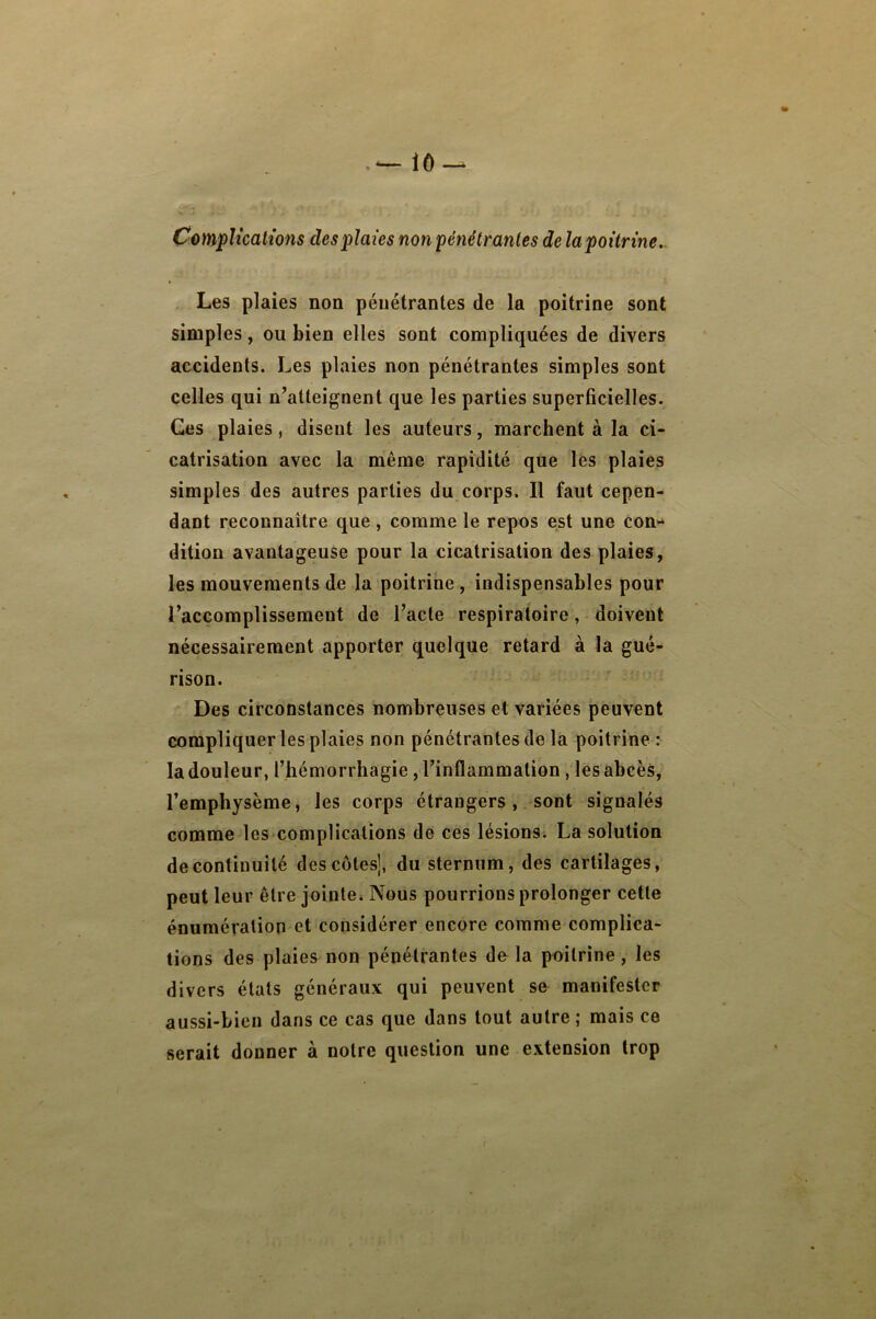 Cotnplicatîons des plaies non pénétrantes de la poitrine.^ Les plaies non pénétrantes de la poitrine sont simples, ou bien elles sont compliquées de divers accidents. Les plaies non pénétrantes simples sont celles qui n’atteignent que les parties superficielles. Ces plaies, disent les auteurs, marchent à la ci- catrisation avec la même rapidité que les plaies simples des autres parties du corps. Il faut cepen- dant reconnaître que , comme le repos est une C0U‘‘ dition avantageuse pour la cicatrisation des plaies, les mouvements de la poitrine, indispensables pour l’accomplissemeut de l’acte respiratoire, doivent nécessairement apporter quelque retard à la gué- rison. Des circonstances nombreuses et variées peuvent compliquer les plaies non pénétrantes de la poitrine : la douleur, l’hémorrhagie, l’inflammation, les abcès, l’emphysème, les corps étrangers, sont signalés comme les complications de ces lésions. La solution de continuité des cotes], du sternum, des cartilages, peut leur être jointCi Nous pourrions prolonger cette énumération et considérer encore comme complica- tions des plaies non pénétrantes delà poitrine, les divers états généraux qui peuvent se manifester aussi-bien dans ce cas que dans tout autre ; mais ce serait donner à notre question une extension trop