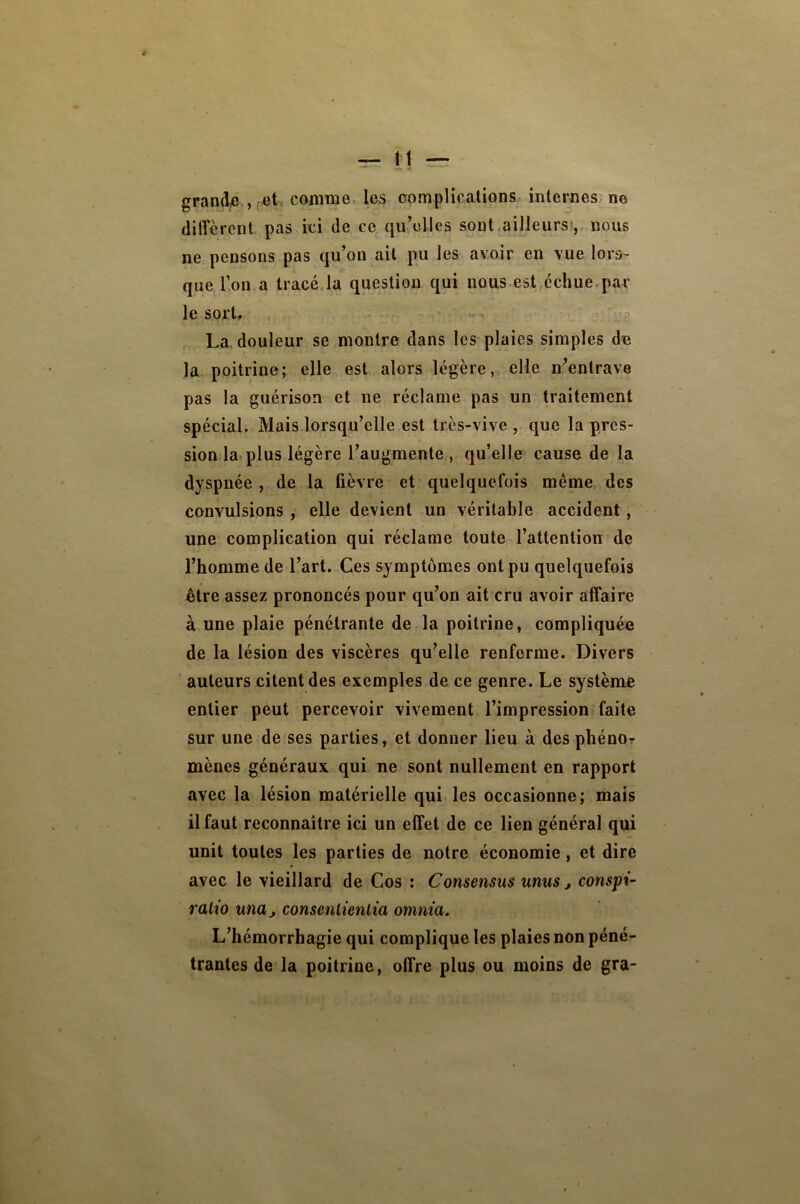 grandi , M comme, les complications internes, no dilTèrent pas ici de ce qu’elles sont,ailleurs-,, nous ne pensons pas qu’on ait pu les avoir en vue lors- que l’on a tracé,la question qui nous est,échue,par le sort, La. douleur se montre dans les plaies simples de la poitrine; elle est alors légère, elle n’entrave pas la guérison et ne réclame pas un traitement spécial. Mais lorsqu’elle est très-vive , que la pres- sion la* plus légère l’augmente, qu’elle cause de la dyspnée, de la fièvre et quelquefois même des convulsions , elle devient un véritable accident, une complication qui réclame toute l’attention de l’homme de l’art. Ces symptômes ont pu quelquefois être assez prononcés pour qu’on ait cru avoir affaire à une plaie pénétrante de la poitrine, compliquée de la lésion des viscères qu’elle renferme. Divers auteurs citent des exemples de ce genre. Le système entier peut percevoir vivement l’impression faite sur une de ses parties, et donner lieu à des phénor mènes généraux qui ne sont nullement en rapport avec la lésion matérielle qui les occasionne; mais il faut reconnaître ici un effet de ce lien général qui unit toutes les parties de notre économie, et dire avec le vieillard de Cos : Consensus unus j conspi- ralio unUj consenlieniia omnia. L’hémorrhagie qui complique les plaies non péné- trantes de la poitrine, offre plus ou moins de gra-