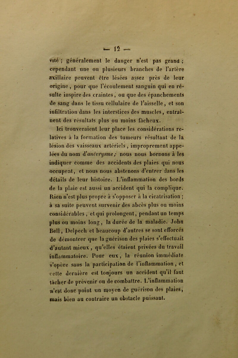 nté ; généralement le danger n’est pas grand ; cependant une on plusieurs branches de l’artère axillaire peuvent être lésées assez près de leur origine , pour que l’écoulement sanguin qui en ré* suite inspire des craintes, ou que des épanchements de sang dans le tissu cellulaire de l’aisselle, et son infiltration dans les interstices des muscles, entraî- nent des résultats plus pu moins fâcheux. Ici trouveraient leur place les considérations re- latives à la formation des tumeurs résultant de la » lésion des vaisseaux artériels, improprement appe- lées du nom di*anévt*ysme/ nous nous bornons à les indiquer comme des accidents des plaies qui nous occupent, et nous nous abstenons d’entrer dans les détails de leur histoire. L’inflammation des bords de la plaie est aussi un accident qui la complique. Rien n’est plus propre à s’opposer à la cicatrisation ; à sa suite peuvent survenir des abcès plus ou moins considérables, et qui prolongent, pendant un temps plus ou moins long, la durée de la maladie. John Bell, Delpech et beaucoup d’autres se sont efforcés de démontrer que la guérison des plaies s’effectuait d’autant mieux , qu’elles étaient privées du travail inflammatoire. Pour eux, la réunion immédiate s’opère sans la participation de l’inflammation , et cette dernière est toujours un accident qu’il faut tâcher de prévenir ou de combattre. L’inflammation n’est donc point un moyen de guérison des plaies, mais bien au contraire un obstacle puissant.