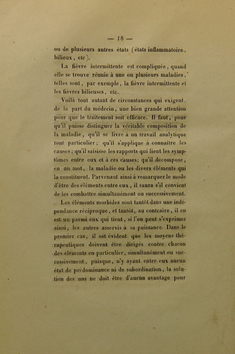 ou (le plusieurs autres états (états inflammatoire, bilieux, etc). La fièvre intermittente est compliquée, quand elle se trouve réunie à une ou plusieurs maladies, ‘ telles sont, par exemple, la fièvre intermittente et les fièvres bilieuses, etc. Voilà tout autant de circonstances qui exigent, de la part du médecin, une bien grande attention pour que le traitement soit efficace. Il faut, pour qu’il puisse distinguer la véritable composition de la maladie, qu’il se livre à un travail analytique tout particulier; qu’il s’applique à connaitre les causes ; qu’il saisisse les rapports qui lient les symp- tômes entre eux et à ces causes; qu’il décompose, en un mot, la maladie ou les divers éléments qui la constituent. Parvenant ainsi à remarquer le mode d’être des éléments entre eux , il saura s’il convient de les combattre simultanément ou successivement. Les éléments morbides sont tantôt dans une indé- pendance réciproque, et tantôt, au contraire , il en est un parmi eux qui tient, si l’on peut s’exprimer ainsi, les autres asservis à sa puissance. Dans le premier cas, il est évident que les moyens thé- rapeutiques doivent être dirigés contre chacun des éléments en particulier, simultanément ou suc- cessivement, puisque, n’y ayant entre eux aucun état de prédominance ni de subordination, la solu- tion des uns ne doit être d’aucun avantage pour