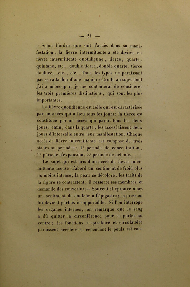 Selon l’ordre que suit l’accès dans sa mani- festation , la fièvre intermittente a été divisée en fièvre intermittente quotidienne , tierce , quarte, quintane,* etc. , double tierce , double quarte , tierce doublée, etc. , etc. Tous les types ne paraissant pas se rattacher d’une manière étroite au sujet dont j’ai à m’occuper, je me contenterai de considérer les trois premières distinctions , qui sont les plus importantes. La fièvre quotidienne est celle qui est caractérisée par un accès qui a lieu tous les jours; la tierce est constituée par un accès qui paraît tous les deux jours ; enfin, dans la quarte , les accès laissent deux jours d’intervalle entre leur manifestation. Chaque accès de fièvre inlermiltenle est composé de trois stades ou périodes : 1“ période de concentration , 2“ période d’expansion, 3 période de détente. Le sujet qui est pris d’un accès de fièvre inter- mittente accuse d’abord un sentiment de froid plus ou moins intense; la peau se décolore; les traits de la figure se contractent; il resserre ses membres et demande des couvertures.' Souvent il éprouve alors un sentiment de douleur à l’épigastre ; la pression lui devient parfois insupportable. Si l’on interroge les organes internes, on remarque que le sang a dù quitter la circonférence pour se porter au centre ; les fonctions respiratoire et circulatoire paraissent accélérées; cependant le pouls est con-