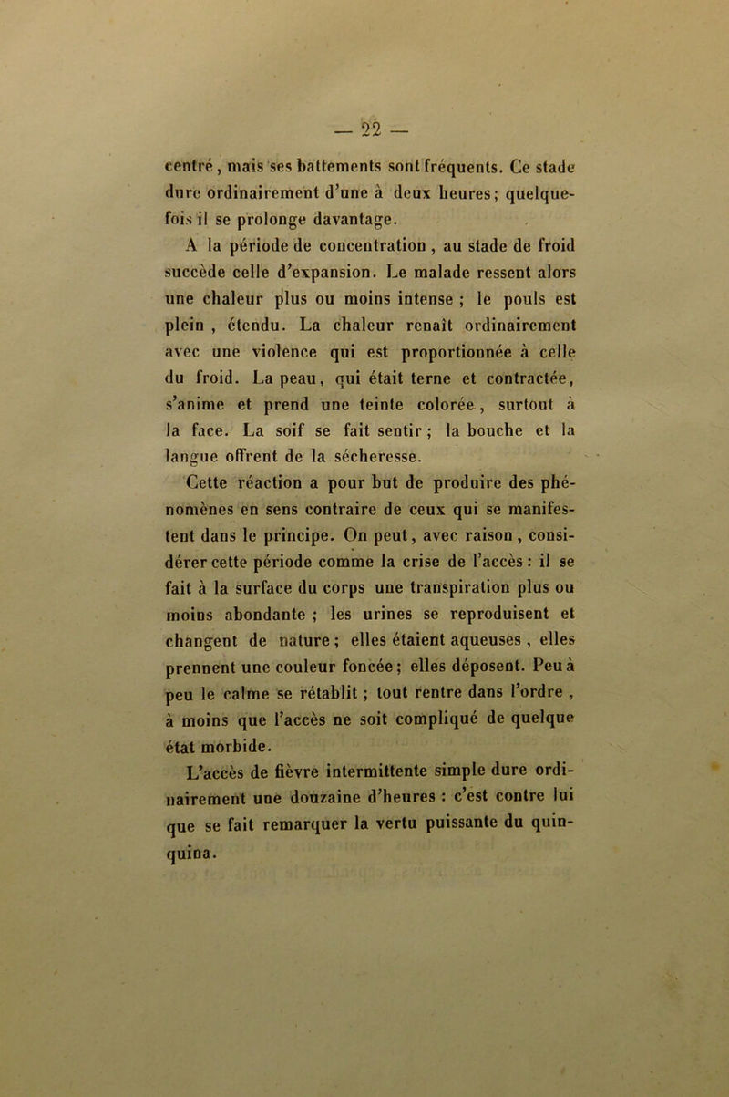 centré, mais ses battements sont fréquents. Ce stade dure ordinairement d’une à deux heures; quelque- fois il se prolonge davantage. A la période de concentration , au stade de froid succède celle d’expansion. Le malade ressent alors une chaleur plus ou moins intense ; le pouls est plein , étendu. La chaleur renaît ordinairement avec une violence qui est proportionnée à celle du froid. La peau, qui était terne et contractée, s’anime et prend une teinte colorée , surtout à la face. La soif se fait sentir ; la bouche et la langue offrent de la sécheresse. Cette réaction a pour but de produire des phé- nomènes en sens contraire de ceux qui se manifes- tent dans le principe. On peut, avec raison, consi- dérer cette période comme la crise de l’accès : il se fait à la surface du corps une transpiration plus ou moins abondante ; les urines se reproduisent et changent de nature ; elles étaient aqueuses , elles prennent une couleur foncée; elles déposent. Peu à peu le calme se rétablit ; tout rentre dans l’ordre , à moins que l’accès ne soit compliqué de quelque état morbide. L’accès de fièvre intermittente simple dure ordi- nairement une douzaine d’heures : c’est contre lui que se fait remarquer la vertu puissante du quin- quina.