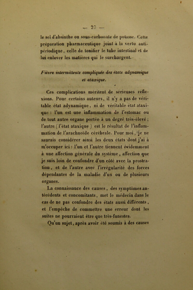 le sel d’absinthe ou sous-carbonate de potasse. Cette préparation pharmaceutique joint à la vertu anti- périodique, celle de tonifier le tube intestinal et de lui enlever les matières qui le surchargent' Fièwe intermittente compliquée des états adynamique et ataxique. Ces complications méritent de sérieuses réfle- xions. Pour certains auteurs, il n’y a pas de véri- table état adynamique , ni de véritable état ataxi- que : l’un est une inflammation de l’estomac ou de tout autre organe portée à un degré très-élevé ; l’autre ( l’état ataxique } est le résultat de l’inflam- mation de l’arachnoïde cérébrale. Pour moi, je ne saurais considérer ainsi les deux états 'dont j’ai à m’occuper ici : l’un et l’autre tiennent évidemment à une afifection générale du système, alTection que je suis loin de confondre d’un côté avec la prostra- tion , et de l’autre avec l’irrégularité des forces dépendantes de la maladie d’un ou de plusieurs organes. La connaissance des causes , des symptômes an- técédents et concomitants, met le médecin dans le cas de ne pas confondre des états aussi différents, et l’empèche de commettre une erreur dont les suites ne pourraient être que très-funestes. Qu’un sujet, après avoir été soumis à des causes