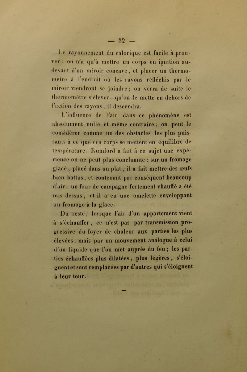 Le rayonnement du calorique est facile à prou- ver : on n’a qu’à mettre un corps en ignition au- devant d’un miroir concave , et placer un thermo- mètre à l’endroit où les rayons réfléchis par le miroir viendront se joindre; on verra de suite le thermomètre s’élever; qu’on le mette en dehors de l’action des rayons, il descendra. I. influence de l’air dans ce phénomène est ah solurnent nulle et même contraire ; on peut le considérer comme un des obstacles les plus puis- sants a ce que ces corps se mettent en équilibre de température. Rumford a fait à ce sujet une expé- rience on ne peut plus concluante: sur un fromage glacé , placé dans un plat, il a fait mettre des œufs bien battus, et contenant par conséquent beaucoup d’air; un four de campagne fortement chauffé a été mis dessus, et il a eu une omelette enveloppant un fromage à la glace. Du reste, lorsque l’air d’un appartement vient à s’échauffer, ce n’est pas par transmission pro- gressive du foyer de chaleur aux parties les plus élevées, mais par un mouvement analogue à celui d’un liquide que l’on met auprès du feu ; les par- ties échauffées plus dilatées , plus légères , s’éloi- gnent et sont remplacées par d’autres qui s’éloignent à leur tour.