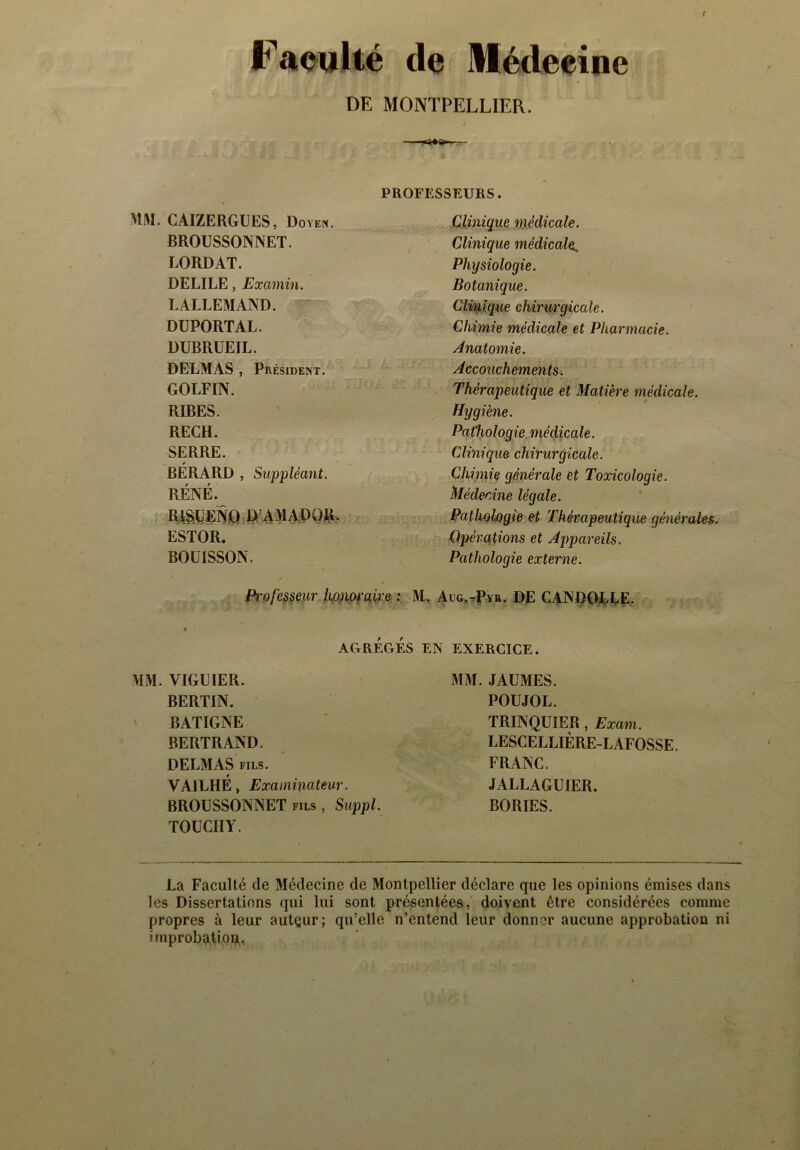 Faculté de Médecine DE MONTPELLIER. -■-—a»»..— PROFESSEURS. CAIZERGUES, Doyen. Clinique médicale. BROUSSONNET. i Clinique médicale. LORDAT. Physiologie. DELILE, Examin. Botanique. LALLEMAND. Clmique chirurgicale. DUPORTAL. Chimie médicale et Pharmacie. DUBRUEIL. Anatomie. DELMAS , Président. Accouchements. GOLFIN. Thérapeutique et Matière médicale. RIBES. Hygiène. RECH. Pathologie médicale. SERRE. t Clinique chirurgicale. BERARD , Suppléant. Chimie générale et Toxicologie. RÉNÉ. Médecine légale. R1SUENQ D AMAPOR. Pathologie et Thérapeutique générales. ESTOR. Opérations et Appareils. BOÜISSON. Pathologie externe. Pi'ofesseur honoraire ; M. Aug.-Pyr. DE CANDOLLE. • AGRÉGÉS EN EXERCICE. VIGUIER. MM. JAUMES. BERTIN. POUJOL. BATIGNE TRINQUIER , Exam. BERTRAND. LESCELLIÈRE-L AFOSSE. DELMAS fils. FRANC. VA1LHÉ, Examinateur. JALLAGUIER. BROUSSONNET fils , Suppl. BORIES. TOUCHY. La Faculté de Médecine de Montpellier déclare que les opinions émises dans les Dissertations qui lui sont présentées, doivent être considérées comme propres à leur auteur; qu’elle n’entend leur donner aucune approbation ni improbation.