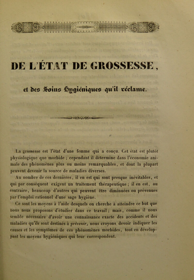 gà-Tnnnnnr - c+zmm&o JL-IXUi DE L’ÉTAT DE GROSSESSE, et îles Soins £)|>gicniqnes qu’il teelame, 2<c<S>2*»^Do<^S=- La grossesse est l’état d’une femme qui a conçu. Cet état est plutôt physiologique que morbide ; cependant il détermine dans l’économie ani- male des phénomènes plus ou moins remarquables, et dont la plupart peuvent devenir la source de maladies diverses. Au nombre de ces dernières, il en est qui sont presque inévitables, et qui par conséquent exigent un traitement thérapeutique; il en est, au contraire, beaucoup d’autres qui peuvent être diminuées ou prévenues par l’emploi rationnel d’une sage hygiène. Ce sont les moyens à l’aide desquels on cherche à atteindre ce but que nous nous proposons d’étudier dans ce travail; mais, comme il nous semble nécessaire d’avoir une connaissance exacte des accidents et des maladies qu’ils sont destinés à prévenir, nous croyons devoir indiquer les causes et les symptômes de ces phénomènes morbides, tout en dévelop- pant les moyens hygiéniques qui leur correspondent.