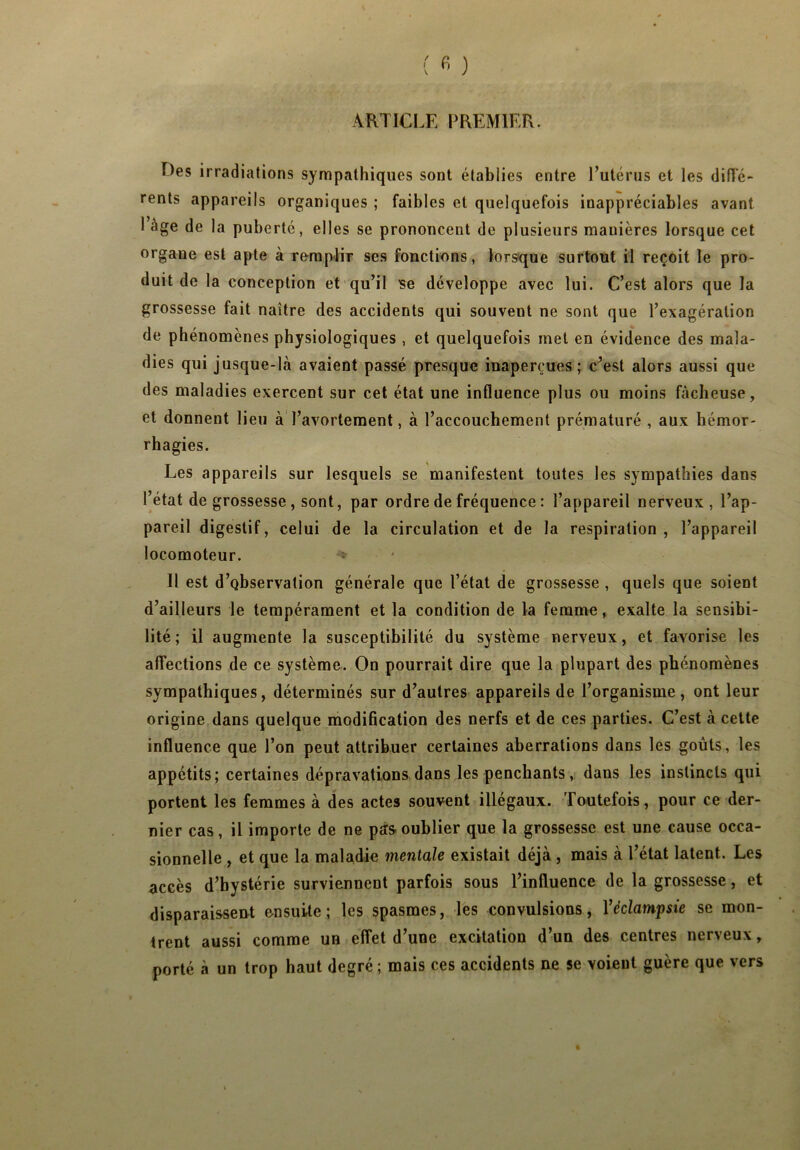 ARTICLE PREMIER. Des irradiations sympathiques sont établies entre l’utérus et les diffé- rents appareils organiques ; faibles et quelquefois inappréciables avant 1 âge de la puberté, elles se prononcent de plusieurs manières lorsque cet organe est apte à remplir ses fonctions, lorsque surtout il reçoit le pro- duit de la conception et qu’il se développe avec lui. C’est alors que la grossesse fait naître des accidents qui souvent ne sont que l’exagération de phénomènes physiologiques , et quelquefois met en évidence des mala- dies qui jusque-là avaient passé presque inaperçues; c’est alors aussi que des maladies exercent sur cet état une influence plus ou moins fâcheuse, et donnent lieu à l’avortement, à l’accouchement prématuré , aux hémor- rhagies. Les appareils sur lesquels se manifestent toutes les sympathies dans l’état de grossesse, sont, par ordre de fréquence : l’appareil nerveux, l’ap- pareil digestif, celui de la circulation et de la respiration , l’appareil locomoteur. Il est d’observation générale que l’état de grossesse , quels que soient d’ailleurs le tempérament et la condition de la femme, exalte la sensibi- lité ; il augmente la susceptibilité du système nerveux, et favorise les affections de ce système. On pourrait dire que la plupart des phénomènes sympathiques, déterminés sur d’autres appareils de l’organisme, ont leur origine dans quelque modification des nerfs et de ces parties. C’est à cette influence que l’on peut attribuer certaines aberrations dans les goûts, les appétits; certaines dépravations dans les penchants, dans les instincts qui portent les femmes à des actes souvent illégaux. Toutefois, pour ce der- nier cas, il importe de ne pas oublier que la grossesse est une cause occa- sionnelle , et que la maladie mentale existait déjà, mais à l’état latent. Les accès d’bystérie surviennent parfois sous l’influence de la grossesse, et disparaissent ensuite; les spasmes, les convulsions, Yéclampsie se mon- trent aussi comme un effet d’une excitation d’un des centres nerveux, porté à un trop haut degré ; mais ces accidents ne se voient guère que vers