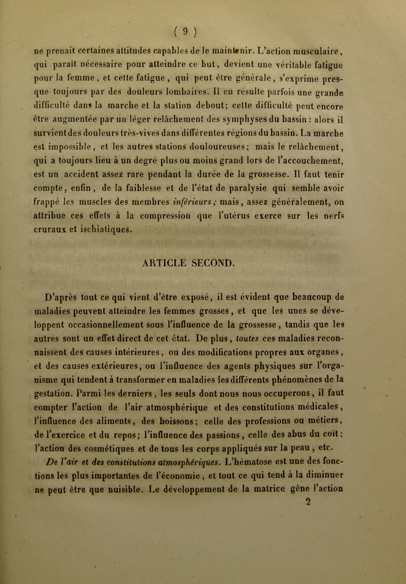 ne prenait certaines attitudes capables de le maintenir. L’action musculaire, qui parait nécessaire pour atteindre ce but, devient une véritable fatigue pour la femme, et cette fatigue, qui peut être générale, s’exprime pres- que toujours par des douleurs lombaires. Il en résulte parfois une grande difficulté dans la marche et la station debout; celte difficulté peut encore être augmentée par un léger relâchement des symphyses du bassin : alors il survient des douleurs très-vives dans différentes régions du bassin. La marche est impossible, et les autres stations douloureuses; mais le relâchement, qui a toujours lieu à un degré plus ou moins grand lors de l’accouchement, est un accident assez rare pendant la durée de la grossesse. Il faut tenir compte, enfin, de la faiblesse et de l’état de paralysie qui semble avoir frappé les muscles des membres inférieurs; mais, assez généralement, on attribue ces effets à la compression que l’utérus exerce sur les nerfs cruraux et iscbiatiques. ARTICLE SECOND. D’après tout ce qui vient d’être exposé, il est évident que beaucoup de maladies peuvent atteindre les femmes grosses, et que les unes se déve- loppent occasionnellement sous l’influence de la grossesse, tandis que les autres sont un effet direct de cet état. De plus, toutes ces maladies recon- naissent des causes intérieures, ou des modifications propres aux organes, et des causes extérieures, ou l’influence des agents physiques sur l’orga- nisme qui tendent à transformer en maladies les différents phénomènes de la gestation. Parmi les derniers , les seuls dont nous nous occuperons, il faut compter l’action de l’air atmosphérique et des constitutions médicales, l’influence des aliments, des boissons; celle des professions ou métiers, de l’exercice et du repos; l’influence des passions , celle des abus du coït ; l’action des cosmétiques et de tous les corps appliqués sur la peau , etc. De Vair et des constitutions atmosphériques. L’hématose est une des fonc- tions les plus importantes de l’économie, et tout ce qui tend à la diminuer ne peut être que nuisible. Le développement de la matrice gêne l’action 2