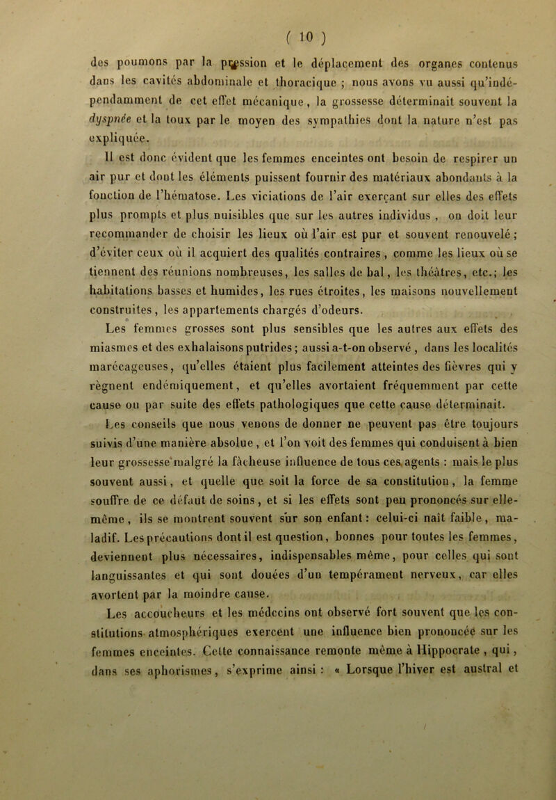 des poumons par la passion et le déplacement des organes contenus dans les cavités abdominale et thoracique ; nous avons vu aussi qu’iudé- pendamment de cet effet mécanique, la grossesse déterminait souvent la dyspnée et la toux par le moyen des sympathies dont la nature n’est pas expliquée. Il est donc évident que les femmes enceintes ont besoin de respirer un air pur et dont les éléments puissent fournir des matériaux abondants à la fonction de l’hématose. Les viciations de l’air exerçant sur elles des effets O plus prompts et plus nuisibles que sur les autres individus , on doit leur recommander de choisir les lieux où l’air est pur et souvent renouvelé ; d’éviter ceux où il acquiert des qualités contraires , comme les lieux où se tiennent des réunions nombreuses, les salles de bal, les théâtres, etc.; les habitations basses et humides, les rues étroites, les maisons nouvellement construites, les appartements chargés d’odeurs. Les femmes grosses sont plus sensibles que les autres aux effets des miasmes et des exhalaisons putrides ; aussi a-t-on observé , dans les localités marécageuses, qu’elles étaient plus facilement atteintes des fièvres qui y régnent endémiquement, et qu’elles avortaient fréquemment par cette cause ou par suite des effets pathologiques que cette cause déterminait. [.es conseils que nous venons de donner ne peuvent pas être toujours suivis d’une manière absolue , et l’on voit des femmes qui conduisent à bien leur grossesse malgré la fâcheuse influence de tous ces, agents : mais le plus souvent aussi, et quelle que soit la force de sa constitution, la femme souffre de ce défaut de soins, et si les effets sont peu prononcés sur elle- même, ils se montrent souvent sur son enfant: celui-ci naît faible, ma- ladif. Les précautions dont il est question, bonnes pour toutes les femmes, deviennent plus nécessaires, indispensables même, pour celles qui sont languissantes et qui sont douées d’un tempérament nerveux, car elles avortent par la moindre cause. Les accoucheurs et les médecins ont observé fort souvent que les con- stitutions atmosphériques exercent une influence bien prononcée sur les femmes enceintes. Cette connaissance remonte même à Hippocrate , qui, dans ses aphorismes, s’exprime ainsi: « Lorsque l’hiver est austral et /