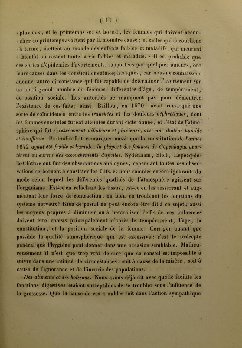 «pluvieux, et le printemps sec et boréal, les femmes qui doivent accou- » cher au printemps avortent par la moindre cause ; et celles qui accouchent «à terme, mettent au monde des enfants faibles et maladifs, qui meurent » bientôt ou restent toute la vie faibles et maladifs. » Il est probable que ces sortes d’épidémies d’avortements, rapportées par quelques auteurs, ont leurs causes dans les constitutions atmosphériques , car nous ne connaissons aucune autre circonstance qui fût capable de déterminer l’avortement sur un aussi grand nombre de femmes, différentes d’àge, de tempérament, de position sociale. Les autorités ne manquent pas pour démontrer l’existence de ces faits ; ainsi, Baillou, en 1570, avait remarqué une sorte de coïncidence entre les tranchées et les douleurs néphrétiques , dont les femmes enceintes furent atteintes durant cette année, et l’état del’atmo- sphère qui fut excessivement nébuleuse et pluvieuse, avec une chaleur humide et étouffante. Bartholin fait remarquer aussi que la constitution de Vannée 1672 ayant été froide et humide, la plupart des femmes de Copenhague avor- tèrent ou eurent des accouchements difficiles. Sydenham, Stoll, Lepecq-de- la-Cloture ont fait des observations analogues ; cependant toutes ces obser- vations se bornent à constater les faits, et nous sommes encore ignorants du mode selon lequel les différentes qualités de l’atmosphère agissent sur l’organisme. Est-ce en relâchant les tissus, est-ce en les resserrant et aug- mentant leur force de contraction, ou bien en troublant les fonctions du système nerveux? Rien de positif ne peut encore être dit à ce sujet ; aussi les moyens propres à diminuer ou à neutraliser l’effet de ces influences doivent être choisis principalement d’après le tempérament, l’àge, la constitution, et la position sociale de la femme. Corriger autant que possible la qualité atmosphérique qui est excessive : c’est le précepte général que l’hygiène peut donner dans une occasion semblable. Malheu- reusement il n’est que trop vrai de dire que ce conseil est impossible à suivre dans une infinité de circonstances , soit à cause de la misère , soit à cause de l’ignorance et de l’incurie des populations. Des aliments et des boissons. Nous avons déjà dit avec quelle facilité les fonctions digestives étaient susceptibles de se troubler sous l’influence de la grossesse. Que la cause de ces troubles soit dans l’action sympathique