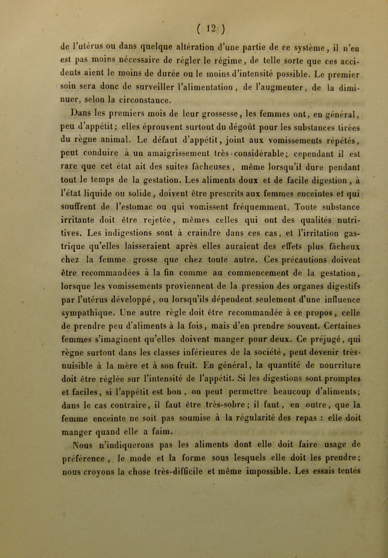 de l’utérus ou dans quelque altération d’une partie de ce système, il n’en est pas moins nécessaire de régler le régime, de telle sorte que ces acci- dents aient le moins de durée ou le moins d’intensité possible. Le premier soin sera donc de surveiller l’alimentation, de l’augmenter, de la dimi- nuer, selon la circonstance. Dans les premiers mois de leur grossesse, les femmes ont, en général, peu d’appétit; elles éprouvent surtout du dégoût pour les substances tirées du règne animal. Le défaut d’appétit, joint aux vomissements répétés, peut conduire à un amaigrissement très-considérable; cependant il est rare que cet état ait des suites fâcheuses , même lorsqu’il dure pendant tout le temps de la gestation. Les aliments doux et de facile digestion , à l’état liquide ou solide, doivent être prescrits aux femmes enceintes et qui souffrent de l’estomac ou qui vomissent fréquemment. Toute substance irritante doit être rejetée, mêmes celles qui ont des qualités nutri- tives. Les indigestions sont à craindre dans ces cas, et l’irritation gas- trique qu’elles laisseraient après elles auraient des effets plus fâcheux chez la femme grosse que chez toute autre. Ces précautions doivent être recommandées à la fin comme au commencement de la gestation, lorsque les vomissements proviennent de la pression des organes digestifs par l’utérus développé, ou lorsqu’ils dépendent seulement d’une influence sympathique. Une autre règle doit être recommandée à ce propos , celle de prendre peu d’aliments à la fois, mais d’en prendre souvent. Certaines femmes s’imaginent qu’elles doivent manger pour deux. Ce préjugé, qui règne surtout dans les classes inférieures de la société, peut devenir très- nuisible à la mère et à son fruit. En général, la quantité de nourriture doit être réglée sur l’intensité de l’appétit. Si les digestions sont promptes et faciles, si l’appétit est bon , on peut permettre beaucoup d’aliments; dans le cas contraire, il faut être très-sobre; il faut, en outre, que la femme enceinte ne soit pas soumise à la régularité des repas : elle doit manger quand elle a faim. Nous n’indiquerons pas les aliments dont elle doit faire usage de préférence, le mode et la forme sous lesquels elle doit les prendre; nous croyons la chose très-difficile et même impossible. Les essais tentés