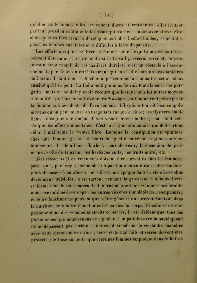 qu’elles contenaient, elles deviennent dures et résistantes, elles irritent par leur pression continuelle les tissus qui sont en contact avec elles : c’est alors qu’elles lavorisent le développement des hémorrhoïdés, si pénibles pour les femmes enceintes et si difficiles à faire disparaître. Les eflorts auxquels se livre la femme pour l’expulsion des matières, peuvent déterminer l’avortement : si le travail puerpéral survient, le gros intestin étant rempli de ces matières durcies, c’est un obstacle à l’accou- chement, par l’effet du rétrécissement qui en résulte dans un des diamètres du bassin. Il faut donc s’attacher à prévenir ou à combattre cet accident aussitôt qu’il se peut. La thérapeutique nous fournit toute la série des pur- gatifs, mais on ne doit y avoir recours que lorsque tous les autres moyens sont inutiles ; il faut surtout éviter les drastiques, si l’on ne veut pas exposer la femme aux accidents de l’avortement. L’hygiène fournit beaucoup de moyens qu’on peut mettre en usage sans aucune crainte; lesclystères émol- lients, oléagineux ou même laxatifs sont de ce nombre , mais tout cela n’a que des effets momentanés. C’est le régime alimentaire qui doit surtout aider à maintenir le ventre libre. Lorsque la constipation est opiuiàtre chez une femme grosse, il convient qu’elle suive un régime doux et humectant: les bouillons d’herbes, ceux de veau, la décoction de pru- neaux , celle de tamarin , les herbages cuits, les fruits mûrs , etc. Des vêtements.ILes vêtements doivent être surveillés chez les femmes, parce que, par usage, par mode, ou par toute autre raison, elles sont tou- jours disposées à en abuser; et s’il est une époque dans la vie où ces abus deviennent nuisibles, c’est surtout pendant la grossesse. Un nouvel être se forme dans le sein maternel ; l’utérus acquiert un volume considérable à mesure qu’il se développe , les autres viscères sont déplacés , comprimés, et leurs fonctions ne peuvent qu’en être gênées; un surcroît (^activité dans la nutrition se montre dans toutes les parties du corps. Si celui-ci est em- prisonné dans des vêtements étroits et serrés, il est évident que tous les phénomènes que nous venons de signaler, compatibles avec la santé quand ils ne dépassent pas certaines limites, deviendront de véritables maladies avec celle circonstance : ainsi, les corsets mal faits et serrés doivent être proscrits ; le buse surtout, que certaines femmes emploient dans le but de