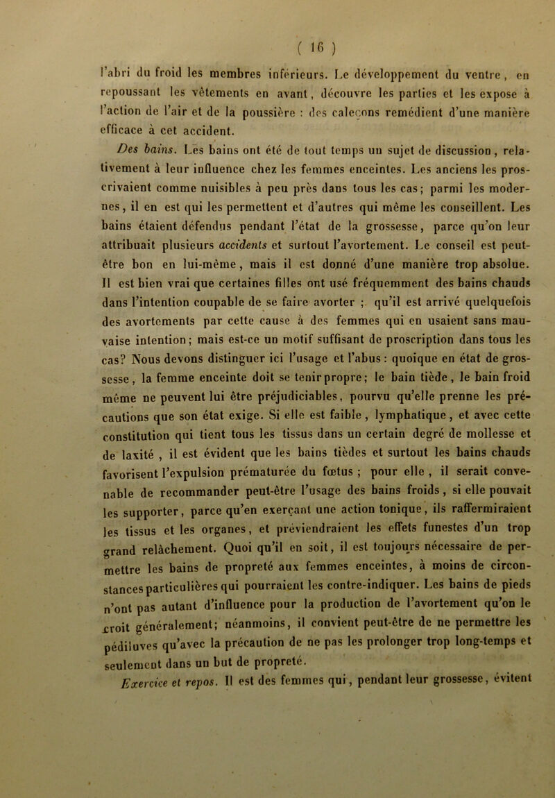l’abri du froid les membres inférieurs. Le développement du ventre , en repoussant les vêtements en avant, découvre les parties et les expose à I action de l’air et de la poussière : des caleçons remédient d’une manière efficace à cet accident. Des bains. Lés bains ont été de tout temps un sujet de discussion, rela- tivement à leur influence chez les femmes enceintes. Les anciens les pros- crivaient comme nuisibles à peu près dans tous les cas; parmi les moder- nes, il en est qui les permettent et d’autres qui même les conseillent. Les bains étaient défendus pendant l’état de la grossesse, parce qu’on leur attribuait plusieurs accidents et surtout l’avortement. Le conseil est peut- être bon en lui-même , mais il est donné d’une manière trop absolue. II est bien vrai que certaines filles ont usé fréquemment des bains chauds dans l’intention coupable de se faire avorter ; qu’il est arrivé quelquefois des avortements par cette cause à des femmes qui en usaient sans mau- vaise intention; mais est-ce un motif suffisant de proscription dans tous les cas? Nous devons distinguer ici l’usage et l’abus : quoique en état de gros- sesse , la femme enceinte doit se tenir propre; le bain tiède, le bain froid même ne peuvent lui être préjudiciables, pourvu qu’elle prenne les pré- cautions que son état exige. Si elle est faible , lymphatique, et avec cette constitution qui tient tous les tissus dans un certain degré de mollesse et de laxité , il est évident que les bains tièdes et surtout les bains chauds favorisent l’expulsion prématurée du fœtus ; pour elle , il serait conve- nable de recommander peut-être l’usage des bains froids, si elle pouvait les supporter, parce qu’en exerçant une action tonique, ils raffermiraient les tissus et les organes, et préviendraient les effets funestes d’un trop ‘rrand relâchement. Quoi qu’il en soit, il est toujours nécessaire de per- O mettre les bains de propreté aux femmes enceintes, à moins de circon- stances particulières qui pourraient les contre-indiquer. Les bains de pieds n’ont pas autant d’influence pour la production de l’avortement qu’on le jcroit généralement; néanmoins, il convient peut-être de ne permettre les pédiluves qu’avec la précaution de ne pas les prolonger trop long-temps et seulement dans un but de propreté. Exercice et repos. 11 est des femmes qui, pendant leur grossesse, évitent