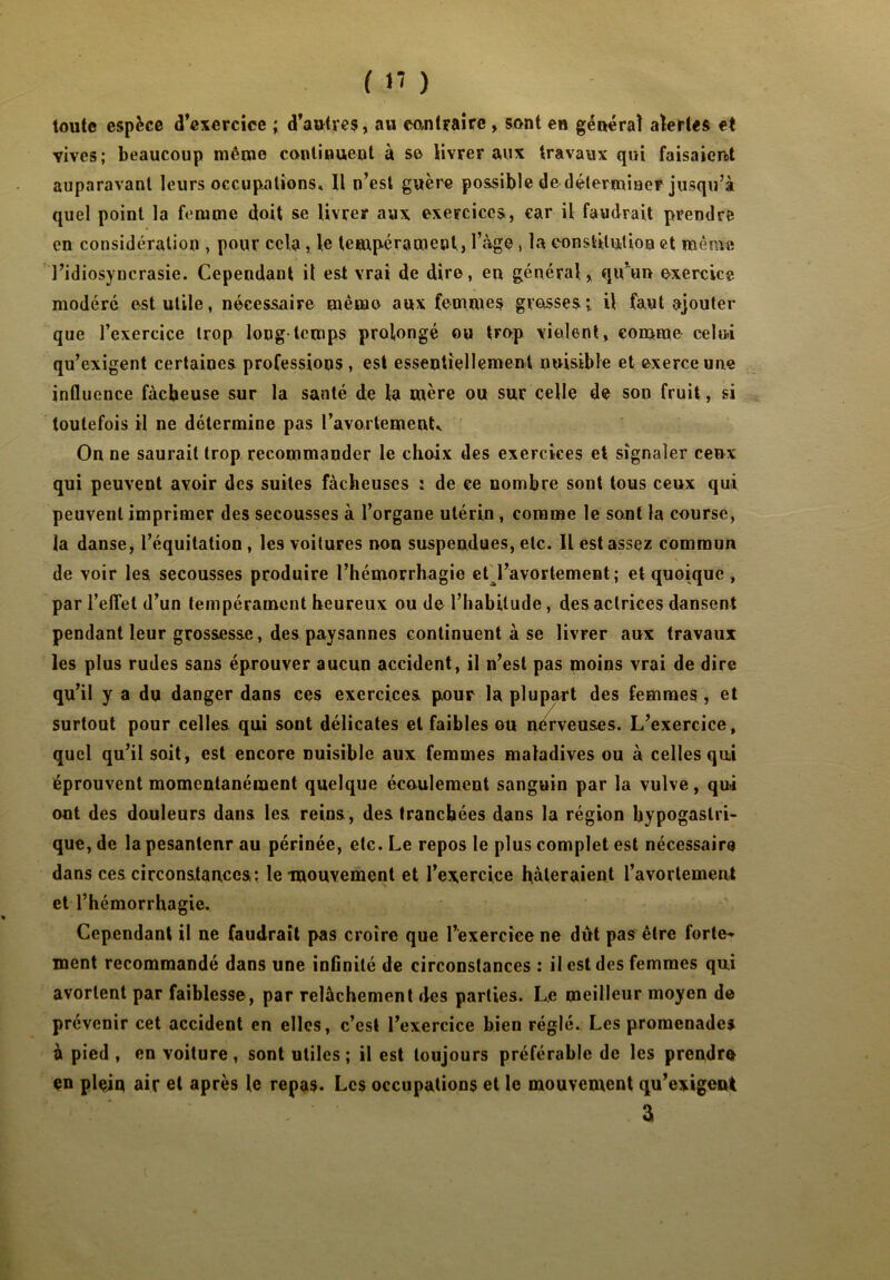 ( 1< ) toute espèce d’exercice ; d’autres, au contraire , sont en général alertes et vives; beaucoup même continuent à se livrer aux travaux qui faisaient auparavant leurs occupations» Il n’est guère possible de déterminer jusqu’à quel point la femme doit se livrer aux exercices, car il faudrait prendre en considération , pour cela, le tempérament, l’àge, la constitution et même l’idiosyncrasie. Cependant il est vrai de dire, eu général, qu’un exercice modéré est utile, nécessaire même aux femmes grosses il faut ajouter que l’exercice trop long-temps prolongé ou trop violent, comme celui qu’exigent certaines professions , est essentiellement nuisible et exerce une influence fâcheuse sur la santé de la mère ou sur celle de son fruit, si toutefois il ne détermine pas l’avortement» On ne saurait trop recommander le choix des exercices et signaler ceux qui peuvent avoir des suites fâcheuses : de ce nombre sont tous ceux qui peuvent imprimer des secousses à l’organe utérin , comme le sont la course, la danse, l’équitation , les voitures non suspendues, etc. Il est assez commun de voir les secousses produire l’hémorrhagie etTavortement ; et quoique , par l’effet d’un tempérament heureux ou de l’habitude, des actrices dansent pendant leur grossesse, des paysannes continuent à se livrer aux travaux les plus rudes sans éprouver aucun accident, il n’est pas moins vrai de dire qu’il y a du danger dans ces exercices pour la plupart des femmes , et surtout pour celles qui sont délicates et faibles ou nerveuses. L’exercice, quel qu’il soit, est encore nuisible aux femmes maladives ou à celles qui éprouvent momentanément quelque écoulement sanguin par la vulve, qui ont des douleurs dans les reins, des tranchées dans la région hypogastri- que, de la pesanteur au périnée, etc. Le repos le plus complet est nécessaire dans ces circonstances: le mouvement et l’exercice hâteraient l’avortement et l’hémorrhagie. Cependant il ne faudrait pas croire que l’exercice ne dût pas être forte- ment recommandé dans une infinité de circonstances : il est des femmes qui avortent par faiblesse, par relâchement des parties. Le meilleur moyen de prévenir cet accident en elles, c’est l’exercice bien réglé. Les promenades à pied , en voiture, sont utiles ; il est toujours préférable de les prendre en plein air et après le repas. Les occupations et le mouvement qu’exigent a