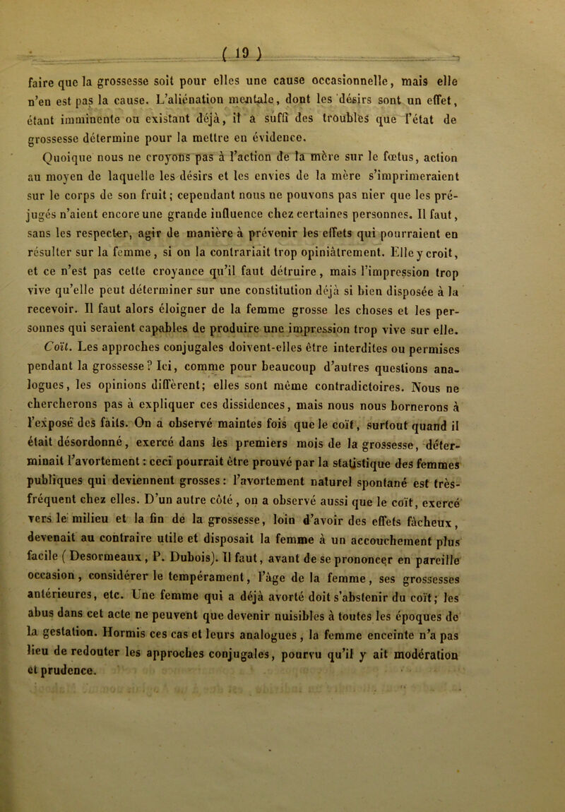 ( 10 ) faire que la grossesse soit pour elles une cause occasionnelle, mais elle n’en est pas la cause. L’aliénation mentale, dont les désirs sont un effet, étant imminente ou existant déjà, il a suffi des troubles que l’état de grossesse détermine pour la mettre en évidence. Quoique nous ne croyons pas à l’action de la mère sur le fœtus, action au moyen de laquelle les désirs et les envies de la mère s’imprimeraient sur le corps de son fruit; cependant nous ne pouvons pas nier que les pré- jugés n’aient encore une grande influence chez certaines personnes. Il faut, sans les respecter, agir de manière à prévenir les effets qui pourraient en résulter sur la femme, si on la contrariait trop opiniâtrement. Elle y croit, et ce n’est pas cette croyance qu’il faut détruire, mais l’impression trop vive qu’elle peut déterminer sur une constitution déjà si bien disposée à la recevoir. Il faut alors éloigner de la femme grosse les choses et les per- sonnes qui seraient capables de produire une impression trop vive sur elle. Coït. Les approches conjugales doivent-elles être interdites ou permises pendant la grossesse? Ici, comme pour beaucoup d’autres questions ana- logues, les opinions diffèrent; elles sont même contradictoires. Nous ne chercherons pas à expliquer ces dissidences, mais nous nous bornerons à l’exposé des faits. On a observé maintes fois que le coït, surtout quand il était désordonné, exercé dans les premiers mois de la grossesse, déter- minait l’avortement : ceci pourrait être prouvé par la statistique des femmes publiques qui deviennent grosses : l’avortement naturel spontané est très- frequent chez elles. D un autre cote , on a observe aussi que le coït, exercé vers le milieu et la fin de la grossesse, loin d’avoir des effets fâcheux, devenait au contraire utile et disposait la femme à un accouchement plus facile ( Desormeaux , P. DuboisJ. Il faut, avant de se prononcer en pareille occasion, considérer le tempérament, l’âge de la femme, ses grossesses antérieures, etc. Une femme qui a déjà avorté doit s’abstenir du coït; les abus dans cet acte ne peuvent que devenir nuisibles à toutes les époques de la gestation. Hormis ces cas et leurs analogues , la femme enceinte n’a pas lieu de redouter les approches conjugales, pourvu qu’il y ait modération et prudence.