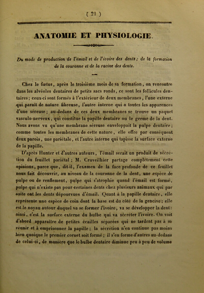 ANATOMIE ET PHYSIOLOGIE. Vu mode de production de l'émail et de Vivoire des dents ; de la formation de la couronne et de la racine des dents. Chez le fœtus, après le troisième mois de sa formation, on rencontre dans les alvéoles dentaires de petits sacs ronds, ce sont les follicules den- taires ; ceux-ci sont formés à l'extérieur de deux membranes , l’une externe qui paraît de nature fibreuse, l’autre interne qui a toutes les apparences d’une séreuse ; au-dedans de ces deux membranes se trouve un paquet vasculo-nerveux, qui constitue la papille dentaire ou le germe de la dent. Nous avons vu qu’une membrane séreuse enveloppait la pulpe dentaire ; comme toutes les membranes de cette nature , elle offre par conséquent deux parois, une pariétale, et l’autre interne qui tapisse la surface externe de la papille» D*après Hunter et d^autres auteurs, l’émail serait un produit de sécré- tion du feuillet pariétal ; M. Cruveilhier partage complètement Cette opinions, parce que, dit-il, l’examen de la face profonde de ce feuillet nous fait découvrir, au niveau de la couronne de la dent, une espèce de pulpe ou de renflement, pulpe qui s’atrophie quand l’émail est formé, pulpe qui n’existe pas pour certaines dents chez plusieurs animaux qui par suite ont les dents dépourvues d’émail» Quant à la papille dentaire, elle représente une espèce de coin dont la base est du côté de la gencive; elle est le noyau autour duquel va se former l’ivoire, va se développer la dent : ainsi, c’est la surface externe du bulbe qui va sécréter l’ivoire. On voit d’abord apparaître de petites écailles séparées qui ne tardent pas à se réunir et à emprisonner la papille ; la sécrétion n’en continue pas moins bien quoique le premier cornet soit formé ; il s’en forme d’autres au-dedans de celui-ci, de manière que le bulbe dentaire diminue peu à peu de volume