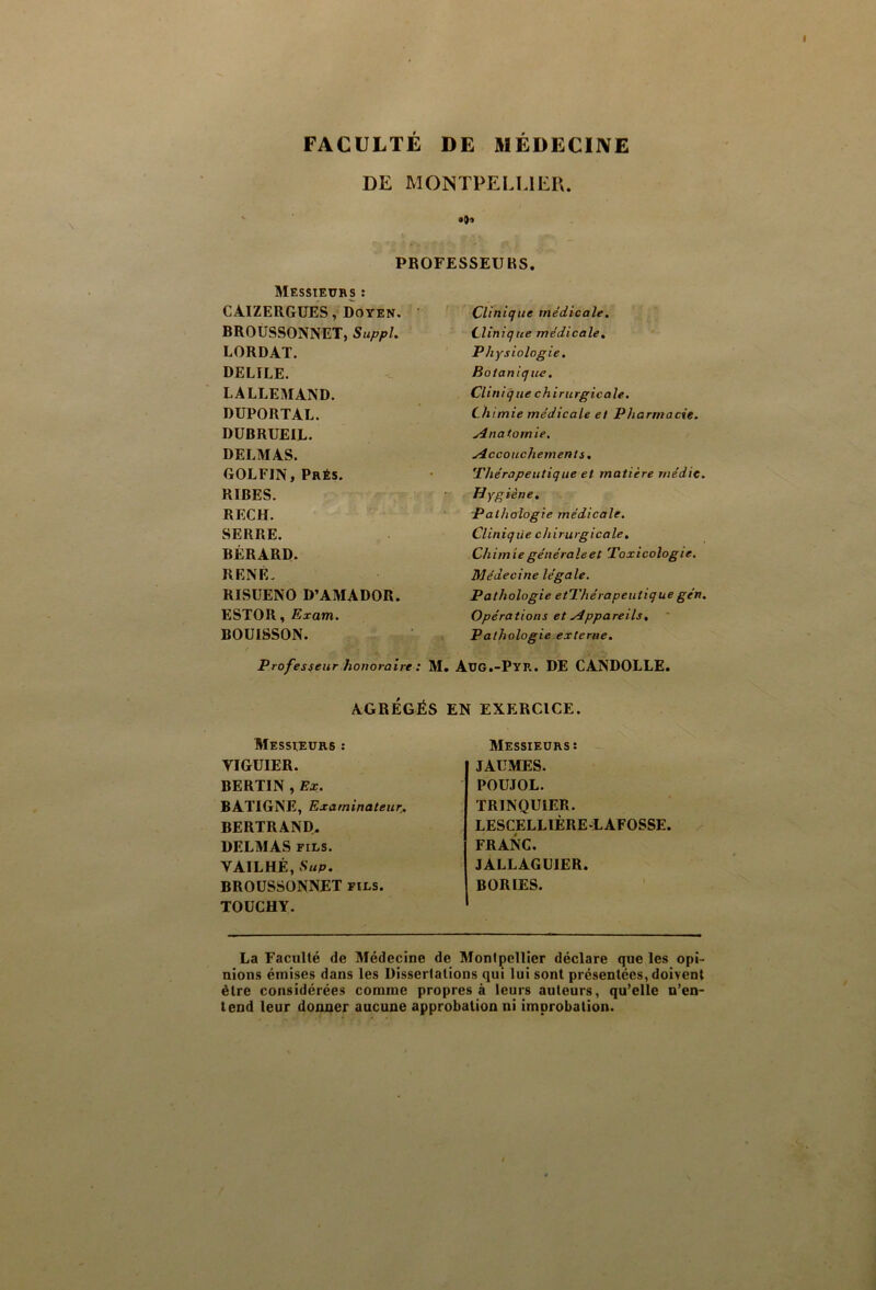 FACULTÉ DE 51ÉDECIIVE DE MONTPELLIER. PROFESSEURS. Messieurs : CAIZERGUES, Doyen. BROUSSONNET, SuppL LORDAT. DELIEE. LALLEMAND. DUPORTAL. DUBRUEIL. DELMAS. GOLFIN, Prés. RIRES. RECH. SERRE. BÉRARD. RENÉ. RISÜENO D’AMADOR. ESTOR, Exam. BOU18SON. Clinique médicale, Clinique médicale^ Physiologie. Botanique. Clinique chirurgicale. Ch imie médicale et Pharmacie. Anatomie. Accouchements, thérapeutique et matière rnédic. Hygiène, pathologie médicale. Clinique chirurgicale. Chimie générale et Toxicologie. Médecine légale. Pathologie etThérapeutique gén. Opérations et Appareils, Pathologie externe. Professeur honoraire : M. Aug.-Pyr. DE CANDOLLE. AGRÉGÉS EN EXERCICE. Messieurs : VIGUIER. BERTIN , Ex. BATIGNE, Examinateurj, BERTRAND. DELMAS FILS. VAILHÉ, üup. BROUSSONNET fils. TOÜCHY. Messieurs: - JAÜMES. POUJOL. TRINQUIER. LESCELLIÈRE-LAFOSSE. FRANC. JALLAGUIER. BORIES. La Faculté de Médecine de Montpellier déclare que les opi- nions émises dans les Dissertations qui lui sont présentées, doivent être considérées comme propres à leurs auteurs, qu’elle n’en- tend leur donner aucune approbation ni improbation.