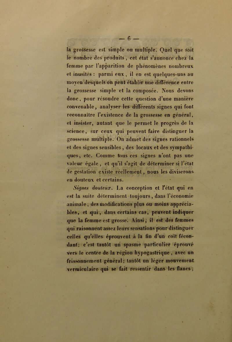 — 6 — la grossesse est simple ou multiple. Quel que soit le nombre des produits, cet état s’annonce chez la femme par l’apparition de phénomènes nombreux et inusités : parmi eux , il en est quelques-uns au moyen desquels oh peut établir une différence entre la grossesse simple et la composée. Nous devons donc, pour résoudre cette question d’une manière convenable, analyser les différents signes qui font reconnaître l’existence de la grossesse en général, et insister, autant que le permet le progrès de la science, sur ceux qui peuvent faire distinguer la grossesse multiple. On admet des signes rationnels et des signes sensibles , des locaux et des sympathi- ques, etc. Comme tous ces signes n’ont pas une valeur égale , et qu’il s’agit de déterminer si l’état de gestation existe réellement, nous les diviserons en douteux et certains. Signes douteux. La conception et fétat quî en est la suite déterminent toujours, dans l’économie animale , des modiÜcations plus ou moins apprécia- bles, et qui, dans certains cas, peuvent indiquer que la femme est grosse. Ainsi, il est des femmes qui raisonnent assez leurs sensations pour distinguer celles qu’elles éprouvent à la fin d’un coït fécon- dant; c’est tantôt un spasme particulier éprouvé vers le centre de la région hypogastrique, avec un frissonnement général; tantôt un léger mouvement vermiculaire qui se fait ressentir dans les flancs ;