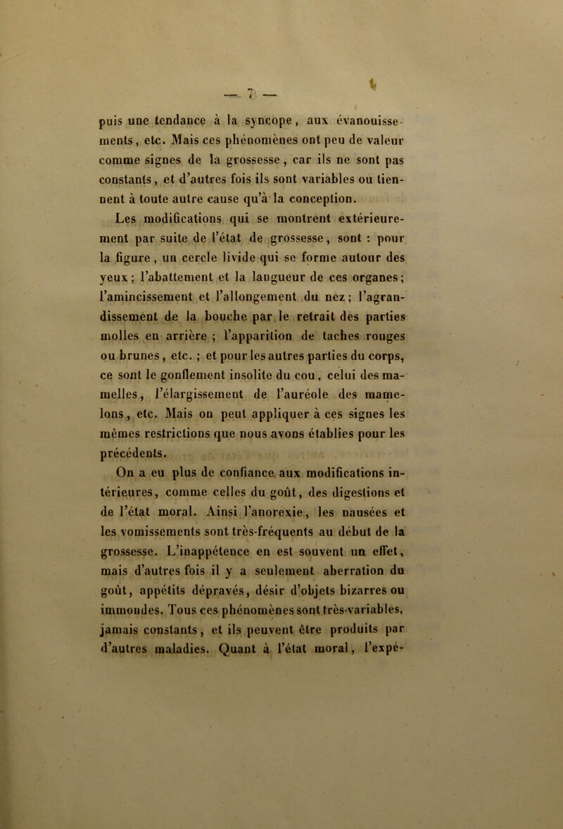 puis une tendance à la syncope, aux évanouisse- ments , etc. Mais ces phénomènes ont peu de valeur comme signes de la grossesse, car ils ne sont pas constants, et d’autres fois ils sont variables ou tien- nent à toute autre cause qu’à*la conception. Les modiûcations qui se montrent extérieure- ment par suite de l’état de grossesse, sont: pour la figure, un cercle livide qui se forme autour des yeux; l’abattement et la langueur de ces organes; l’amincissement et l’allongement du nez ; l’agran- dissement de la bouche par Je retrait des parties molles en-arrière ; l’apparition de taches rouges ou brunes, etc. ; et pour les autres parties du corps, ce sont le gonflement insolite du cou, celui des ma- melles, l’élargissement de l’auréole des mame- lons, etc. Mais on peut appliquer à ces signes les mêmes restrictions que nous avons établies pour les précédents. On a eu plus de confiance, aux modifications in- térieures, comme celles du goût, des digestions et de l’état moral. Ainsi l’anorexie, les nausées et les vomissements sont très-fréquents au début de la grossesse. L’inappétence en est souvent un effet, mais d’autres fois il y a seulement aberration du goût, appétits dépravés, désir d’objets bizarres ou immondes. Tous ces phénomènes sont très-variables, jamais constants, et ils peuvent être produits par d’autres maladies. Quant à l’état moral, l’expé-