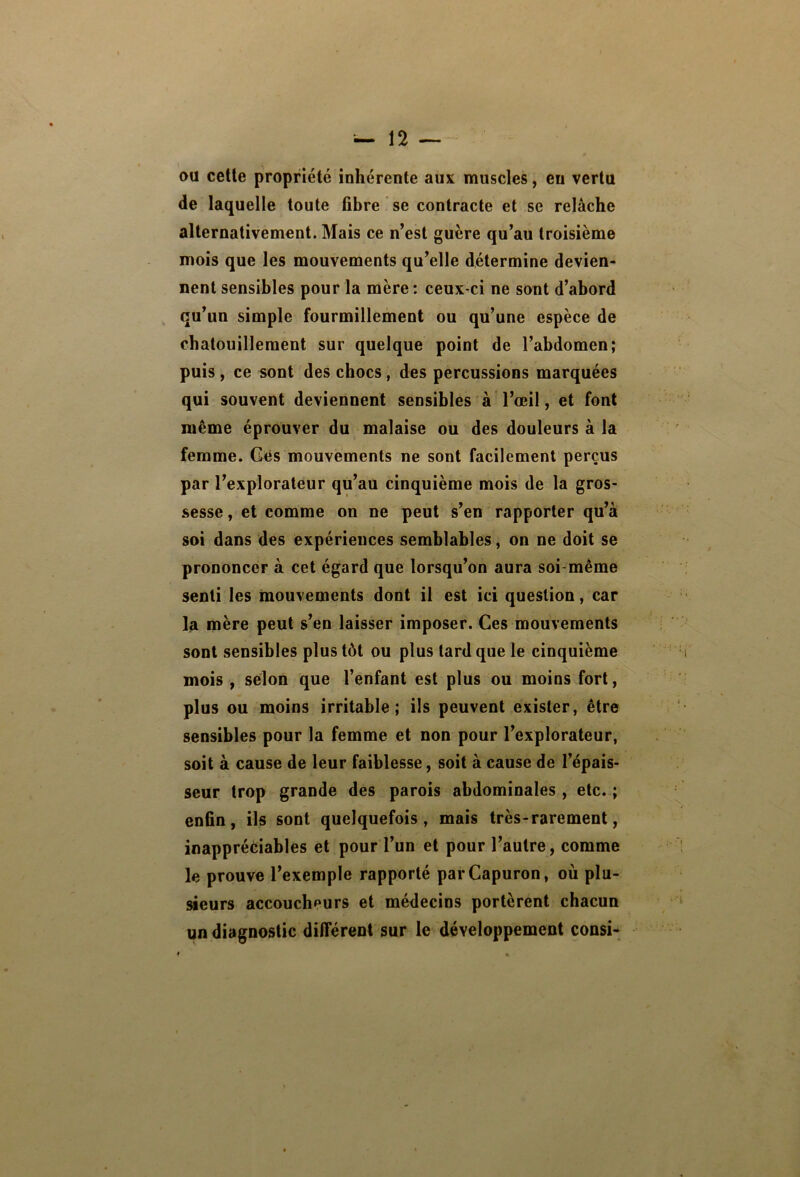 au cette propriété inhérente aux muscles, en vertu de laquelle toute fibre se contracte et se relâche alternativement. Mais ce n’est guère qu’au troisième mois que les mouvements qu’elle détermine devien- nent sensibles pour la mère : ceux-ci ne sont d’abord ^ qu’un simple fourmillement ou qu’une espèce de chatouillement sur quelque point de l’abdomen; puis, ce sont des chocs, des percussions marquées qui souvent deviennent sensibles à l’œil, et font même éprouver du malaise ou des douleurs à la femme. Gês mouvements ne sont facilement perçus par l’explorateur qu’au cinquième mois de la gros- sesse , et comme on ne peut s’en rapporter qu’à soi dans des expériences semblables, on ne doit se prononcer à cet égard que lorsqu’on aura soi-même senti les mouvements dont il est ici question, car la mère peut s’en laisser imposer. Ces mouvements sont sensibles plus tôt ou plus tard que le cinquième mois y selon que l’enfant est plus ou moins fort, plus ou moins irritable; ils peuvent exister, être sensibles pour la femme et non pour l’explorateur, soit à cause de leur faiblesse, soit à cause de l’épais- seur trop grande des parois abdominales, etc.; enfin, ils sont quelquefois, mais très-rarement, inappréèiables et pour l’un et pour l’autre, comme le prouve l’exemple rapporté parCapuron, où plu- sieurs accoucheurs et médecins portèrent chacun un diagnostic différent sur le développement consi-