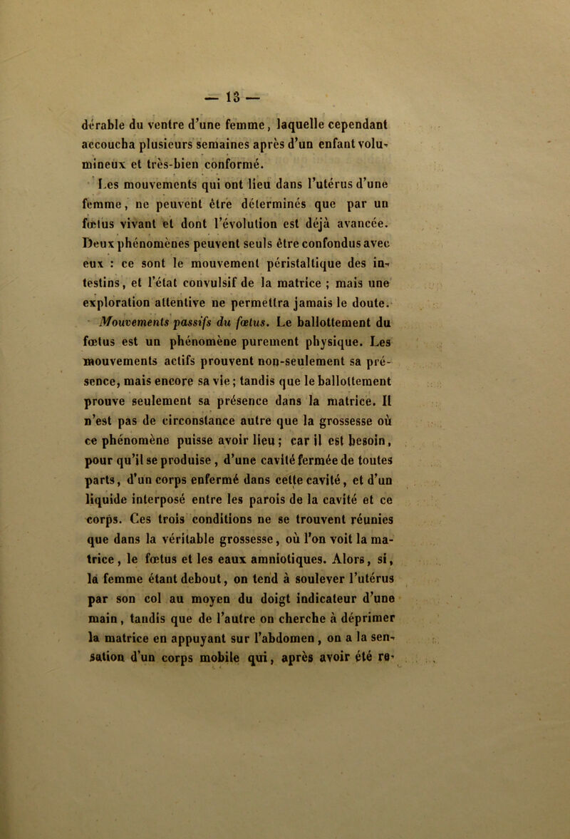 dérable du ventre d’une femme, laquelle cependant accoucha plusieurs semaines après d’un enfant volu» mineux et très-bien,conformé. Les mouvements qui ont lieu dans l’utérus d’une femme, ne peuvent être déterminés que par un fœtus vivant et dont l’évolution est déjà avancée. Deux phénomènes peuvent seuls être confondus avec eux : ce sont le mouvement péristaltique des in- testins , et l’état convulsif de la matrice ; mais une exploration attentive ne permettra jamais le doute. • Mouvements passifs du fœtus. Le ballottement du fœtus est un phénomène purement physique. Les Btouvements actifs prouvent non-seulement sa pré- sence, mais encore sa vie ; tandis que le ballottement prouve seulement sa présence dans la matrice. Il n’est pas de circonstance autre que la grossesse où ce phénomène puisse avoir lieu; car U est besoin, pour qu’il se produise, d’une cavité fermée dé toutes parts, d’un corps enfermé dans cette cavité, et d’un liquide interposé entre les parois de la cavité et ce corps. Ces trois conditions ne se trouvent réunies que dans la véritable grossesse, où l’on voit la ma- trice , le fœtus et les eaux amniotiques. Alors, si, là femme étant debout, on tend à soulever l’utérus par son col au moyen du doigt indicateur d’une main, tandis que de l’autre on cherche à déprimer la matrice en appuyant sur l’abdomen, on a la sen- sation d’un corps mobile qui, après avoir été re-'
