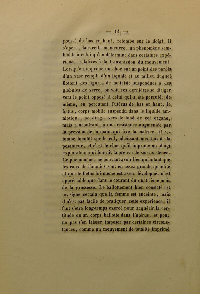 poussé de bas en haut, retombe sur le doigt. U s’opère, dans cette manœuvre, un phénomène sem-^ blable à celui qu’on détermine dans certaines expé-, riences relatives à la transmission du mouvement. Lorsqu’on imprime un choc sur un point des paroish d’un vase rempli d’un liquide et au milieu duqueb flottent des figures de fantaisie suspendues à des{ globules de verre, on voit ces dernières se diriger» vers le point opposé à celui qui a été percuté; de» même, en percutant l’utérus de bas en haut; le, fœtus, corps mobile suspendu dans le liquide am- niotique , se dirige vers le fond de cet organe,, mais rencontrant là une résistance augmentée par la pression de la main qui fixe la matrice, il re- tombe bientôt sur le col, obéissant aux lois de la pesanteur, et c’est le choc qu’il imprime au doigt* explorateur,qui fournit la preuve de son existence.- Ce phénomène, ne pouvant avoir lieu qu’autant quq les eaux de l’amnios sont en assez grande quantité et que le fœtus lui-même est assez développé, n’est appréciable que dans le courant du quatrième mois de la grossesse. Le ballottement bien constaté est Utt signe certain que la femme est enceinte ; mais il n’est pas facile de pratiquer cette expérience, il . faut s’être long-temps exercé pour acquérir la cer^v litude qu’un corps ballotte dans l’utérus, et pour ne pas s’en laisser imposer par certaines circons- tances, comme un mouvement de totalité imprimé