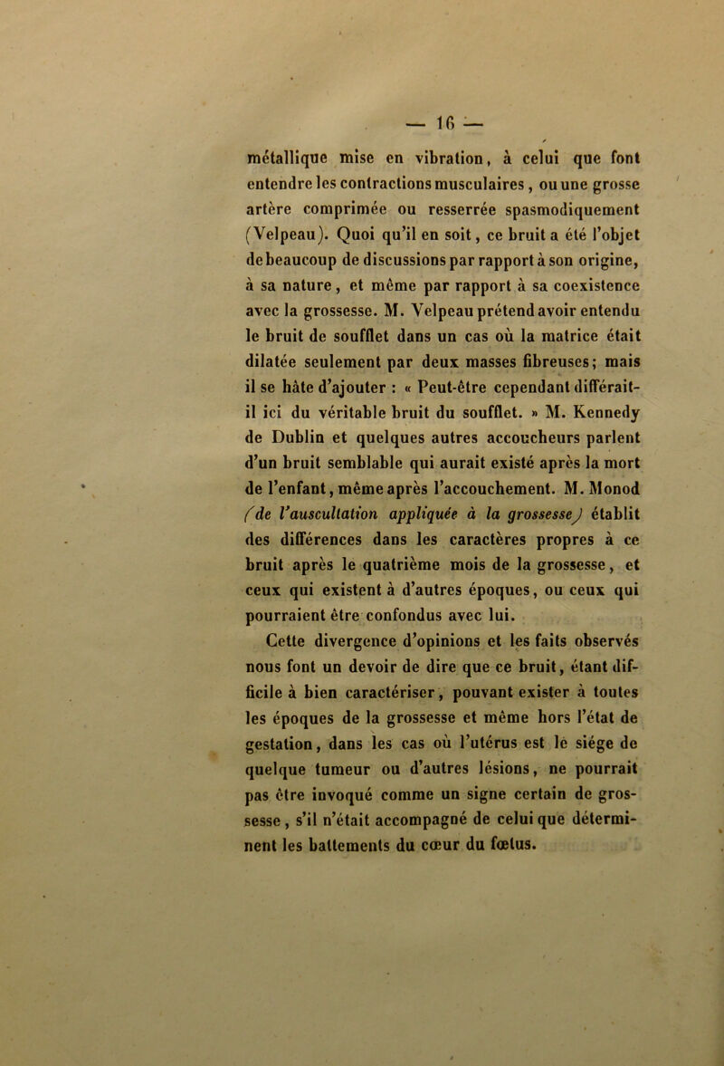 métallique mise en vibration, à celui que font entendre les contractions musculaires, ou une grosse artère comprimée ou resserrée spasmodiquement (Velpeau). Quoi qu’il en soit, ce bruit a été l’objet debeaucoup de discussions par rapport à son origine, à sa nature, et même par rapport à sa coexistence avec la grossesse. M. Velpeau prétend avoir entendu le bruit de soufflet dans un cas où la matrice était dilatée seulement par deux masses fibreuses; mais il se hâte d’ajouter : « Peut-être cependant différait- il ici du véritable bruit du soufflet. » M. Kennedy de Dublin et quelques autres accoucheurs parlent d’un bruit semblable qui aurait existé après la mort de l’enfant, même après l’accouchement. M. Monod (de Vauscultation appliquée à la grossesseJ établit des différences dans les caractères propres à ce bruit après le quatrième mois de la grossesse, et ceux qui existent à d’autres époques, ou ceux qui pourraient être confondus avec lui. Celte divergence d’opinions et les faits observés nous font un devoir de dire que ce bruit, étant dif- ficile à bien caractériser , pouvant exister à toutes les époques de la grossesse et même hors l’état de gestation, dans les cas où l’utérus est lé siège de quelque tumeur ou d’autres lésions, ne pourrait pas être invoqué comme un signe certain de gros- sesse , s’il n’était accompagné de celui que détermi- nent les ballemeiils du cœur du fœtus.