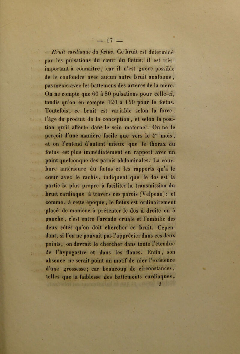 Bruit cardiaque du fœtus. Ce bruit est déterminé par les pulsations du coeur du fœtus; il est très- important à connaître, car il n’est guère possible de le confondre avec aucun autre bruit analogue , pas même avec les battenaens des artères de la mère. On ne compte que 60 à 80 pulsations pour celle-ci, tandis qu’on en compte 120 à 150 pour le fœtus. Toutefois, ce bruit est variable selon la force, l’àge du produit de la conception , et selon la posi- tion qu’il alfecte dans le sein maternel. On ne le perçoit d’une manière facile que vers le mois, et on l’entend d’autant mieux que le thorax du fœtus est plus immédiatement en rapport avec un point quelconque des parois abdominales. La cour- bure antérieure du fœtus et les rapports qu’a le cœur avec le rachis, indiquent que le dos est la partie la plus propre à faciliter la transmission du bruit cardiaque à travers ces parois (Velpeau): et comme, à cette époque, le fœtus est ordinairement placé de manière à présenter le dos à droite ou à gauche, c’est entre l’arcade cruale et l’ombilic des deux côtés qu’on doit chercher ce bruit. Cepen- dant, si l’on ne pouvait pas l’apprécier dans ces deux points, on devrait le chercher dans toute l’étendue de l’hypogastre et dans les flancs. Enfin, son absence ne serait point un motif de nier l’existence d’une grossesse; car beaucoup de circonstances, tell es que la faiblesse des battements cardiaques, O O