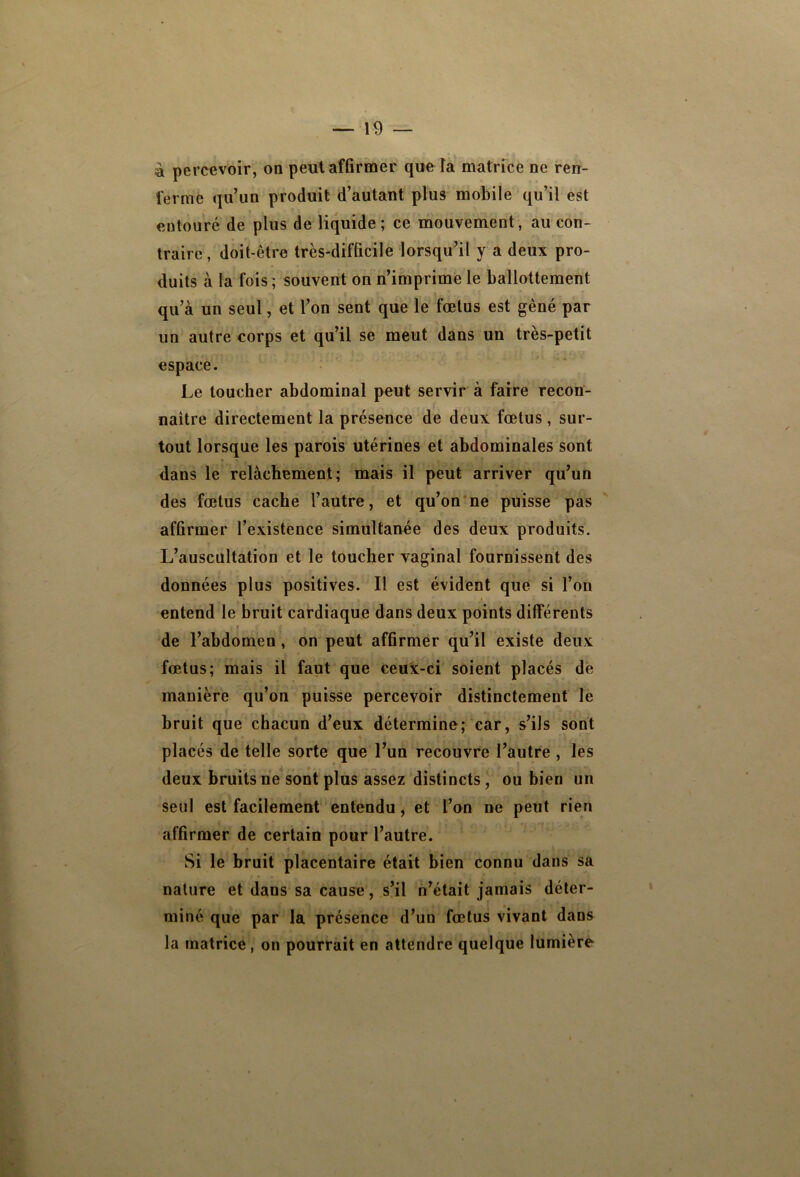 à percevoir, on peut affirmer que la matrice ne ren- ferme qu’un produit d’autant plus mobile qu’il est entouré de plus de liquide; ce mouvement, au con- traire, doit-être très-difficile lorsqu’il y a deux pro- duits à la fois ; souvent on n’imprime le ballottement qu’à un seul, et l’on sent que le fœtus est gêné par un autre corps et qu’il se meut dans un très-petit espace. Le toucher abdominal peut servir à faire recon- naître directement la présence de deux fœtus , sur- tout lorsque les parois utérines et abdominales sont dans le relâchement; mais il peut arriver qu’un des fœtus cache l’autre, et qu’on‘ne puisse pas affirmer l’existence simultanée des deux produits. L’auscultation et le toucher vaginal fournissent des données plus positives. Il est évident que si l’on entend le bruit cardiaque dans deux points différents f de l’abdomen, on peut affirmer qu’il existe deux fœtus; mais il faut que ceux-ci soient placés dé manière qu’on puisse percevoir distinctement le bruit que chacun d’eux détermine; car, s’ils sont placés de telle sorte que l’un recouvre l’autre , les deux bruits ne sont plus assez 'distincts, ou bien un seul est facilement entendu, et l’on ne peut rien affirmer de certain pour l’autre. Si le bruit placentaire était bien connu dans sa nature et dans sa cause, s’il n’était jamais déter- miné que par la présence d’un fœtus vivant dans la matrice, on pourrait en attendre quelque lumière