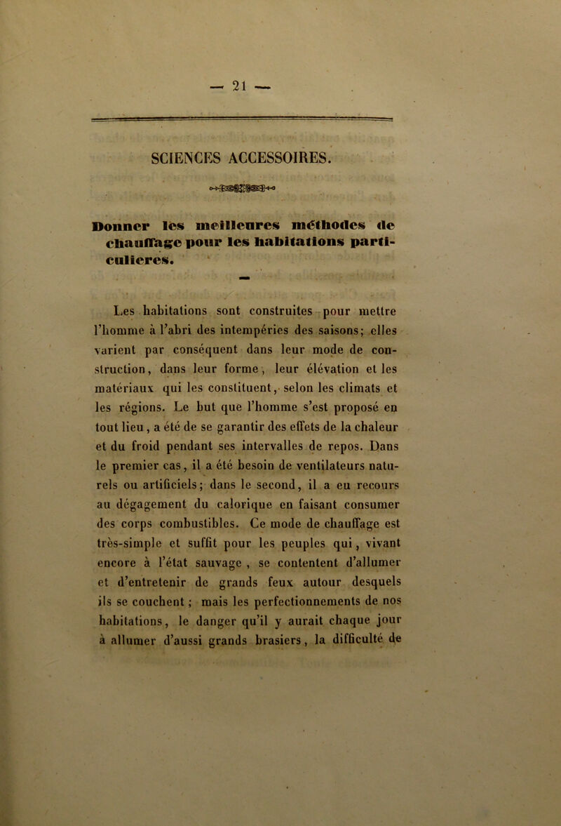 SCIENCES ACCESSOIRES. Donner lêis uieillenresi métliodeis de ctaaulRigfo pour leii babilationis parti- cnlieresi. Les habitations sont construites rpour mettre l’homme à l’abri des intempéries des saisons; elles' varient par conséquent dans leur mode de con- struction , dans leur forme, leur élévation et les matériaux qui les constituent,-selon les climats et les régions. Le but que l’homme s’est proposé en tout lieu , a été de se garantir des effets de la chaleur et du froid pendant ses intervalles de repos. Dans le premier cas, il a été besoin de ventilateurs natu- rels ou artificiels; dans le second, il a eu recours au dégagement du calorique en faisant consumer des corps combustibles. Ce mode de chauffage est très-simple et suffit pour les peuples qui, vivant encore à l’état sauvage , se contentent d’allumer et d’entretenir de grands feux autour desquels ils se couchent ; mais les perfectionnements de nos habitations, le danger qu’il y aurait chaque jour à allumer d’aussi grands brasiers, la difficulté 4®