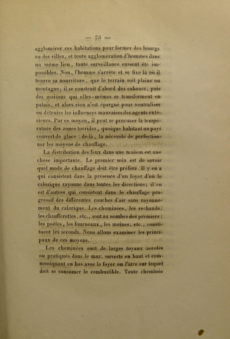 agglomérer,ces habitations pour former des bourgs ou des villes, et toute agglomération d’hommes dans un même lieu , toute surveillance eussent été im- possibles. Non , l’homme s’arrête et se fixe là où il trouve sa nourriture, que le terrain soit plaine ou montagne; il se construit d’abord des cabanes, puis des maisons qui elles-mêmes se transforment en palais, et alors rien n’est épargné pour neutraliser ou détruire les influences mauvaises des agents exté- rieurs. Par ce moyen, il peut se procurer la tempé- rature des zones torrides , quoique habitant un pays couvert de glace : de-là, la nécessité de perfection- ner les moyens de chauffage. • ‘ La distribution des feux dans une maison est une chose importante. Le premier soin est de savoir quel mode de chauffage doit être préféré. Il y en a qui consistent dans la présence d’un foyer d’où le calorique rayonne dans toutes les directions; il en est d’autres qui.consistent dans le chauffage pro- gressif des différentes couches d’air sans rayonne- ment du calorique. Les cheminées, les rechauds, les chaufferettes, etc., sont au nombre des premiers ; les poêles, les fourneaux, les moines, etc., consti- tuent les seconds. Nous allons examiner les princi- paux de ces moyens. * Les cheminées sont de larges tuyaux accolés ou pratiqués dans le mur, ouverts en haut et com- muniquant en bas avec le foyer ou J’àtre sur lequel doit se consumer le combustible. Toute cheminée