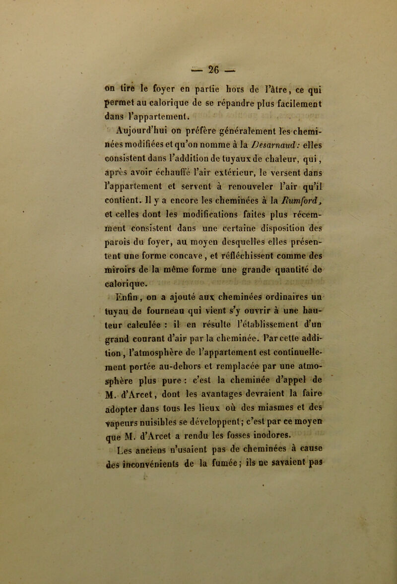 on tire le foyer en partie hors de Tâtre, ce qui permet au calorique de se répandre plus facilement dans l’appartement. . , ' Aujourd’hui on préfère généralement l'es chemi- nées modifiées et qu’on nomme à la Desarnaud: elles consistent dans l’addition de tuyaux de chaleur, qui, après avoir échauffé l’air extérieur, le versent dans l’appartement et servent à renouveler l’air qu’il contient. II y a encore les cheminées à la Rumford, et celles dont les modiûcations faites plus récem- naent consistent dans une certaine disposition des parois du foyer, au moyen desquelles elles présen- tent une forme concave, et réfléchissent comme des miroirs de la même forme une grande quantité de calorique. Enfin, on a ajouté aux cheminées ordinaires un tuyau de fourneau qui vient s’y ouvrir à une hau- teur calculée : il en résulte l’établissement d’un grand courant d’air par la cheminée. Par cette addi- tion , l’atmosphère de l’appartement est continuelle- ment portée au-dehors et remplacée par une atmo- sphère plus pure : c’est la cheminée d’appel de M.'d’Arcet, dont les avantages devraient la faire adopter dans tous les lieux où des miasmes et des vapeurs nuisibles se développent; c’est par ce moyen que M. d’Arcet a rendu les fosses inodores. Les anciens n’usaient pas de cheminées à cause des inconvénients de la fumée ; ils ne savaient pas