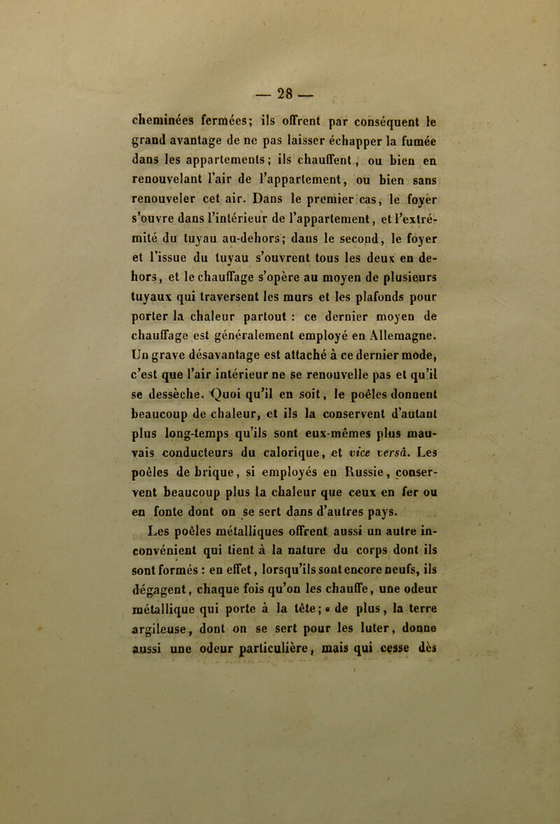 cheminées fermées; ils offrent par conséquent le grand avantage de ne pas laisser échapper la fumée dans les appartements; ils chauffent, ou bien en renouvelant l’air de Tappartement, ou bien sans renouveler cet air. Dans le preniier cas, le foyer s’ouvre dans l’intérieur de l’appartement, etl’exlrér mité du tuyau au-dehors; dans le second, le foyer et l’issue du tuyau s’ouvrent tous les deux en de- hors, et le chauffage s’opère au moyen de plusieurs tuyaux qui traversent les murs et les plafonds pour porter la chaleur partout : ce dernier moyen de chauffage est généralement employé en Allemagne. Un grave désavantage est attaché a ce dernier mode, c’est que l’air intérieur ne se renouvelle pas et qu’il se dessèche. Quoi qu’il en soit, le poêles donnent beaucoup de chaleur, et ils la conservent d’autant plus long-temps qu’ils sont eux-mêmes plus mau- vais conducteurs du calorique, et mce versâ. Les poêles de brique, si employés en Russie, conser- vent beaucoup plus la chaleur que ceux en fer ou en fonte dont on Se sert dans d’autres pays. , Les poêles métalliques offrent aussi un autre in- convénient qui tient à la nature du corps dont ils sont formés : en effet, lorsqu’ils sont encore neufs, ils dégagent, chaque fois qu’on les chauffe, une odeur métallique qui porte à la tête; « de plus, la terre argileuse, dont on se sert pour les luter, donne aussi une odeur particulière, mais qui cçsse dès