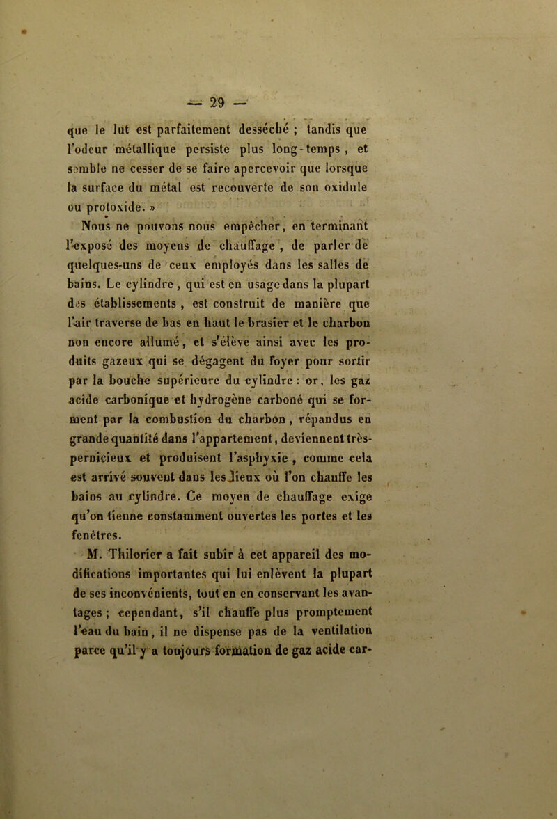 que le lut est parfaitement desséché; tandis que Todeur métallique persiste plus long-temps , et Svîmble ne cesser de se faire apercevoir que lorsque la surface dû métal est recouverte de sou oxidule » t * . ou protoxide. » Nous ne pouvons nous empêcher, en terminant r^xposé des moyens de chauffage , de parler de quelques-uns de ceux employés dans les salles de bains. Le cylindre , qui est en usage dans la plupart di)s établissements , est construit de manière que Tair traverse de bas en haut le brasier et le charbon non encore allumé, et s'élève ainsi avec les pro- duits gazeux qui se dégagent du foyer pour sortir par la bouche supérieure du cylindre: or, les gaz acide carbonique et hydrogène carboné qui se for- ment par la combustion du charbon, répandus en grande quantité dans l'appartement, deviennent très- pernicieux et produisent l’asphyxie , comme cela est arrivé souvent dans lesjieux ou Ton chauffe les bains au cylindre. Ce moyen de chauffage exige qu’on tienne constamment ouvertes les portes et les fenêtres. M. Thilorîer a fait subir à cet appareil des mo- difications importantes qui lui enlèvent la plupart de ses inconvénients, tout en en conservant les avan- tages ; cependant, s’il chauffe plus promptement l’eau du bain, il ne dispense pas de la ventilation parce qu’il y a toujours formation de gaz acide car-
