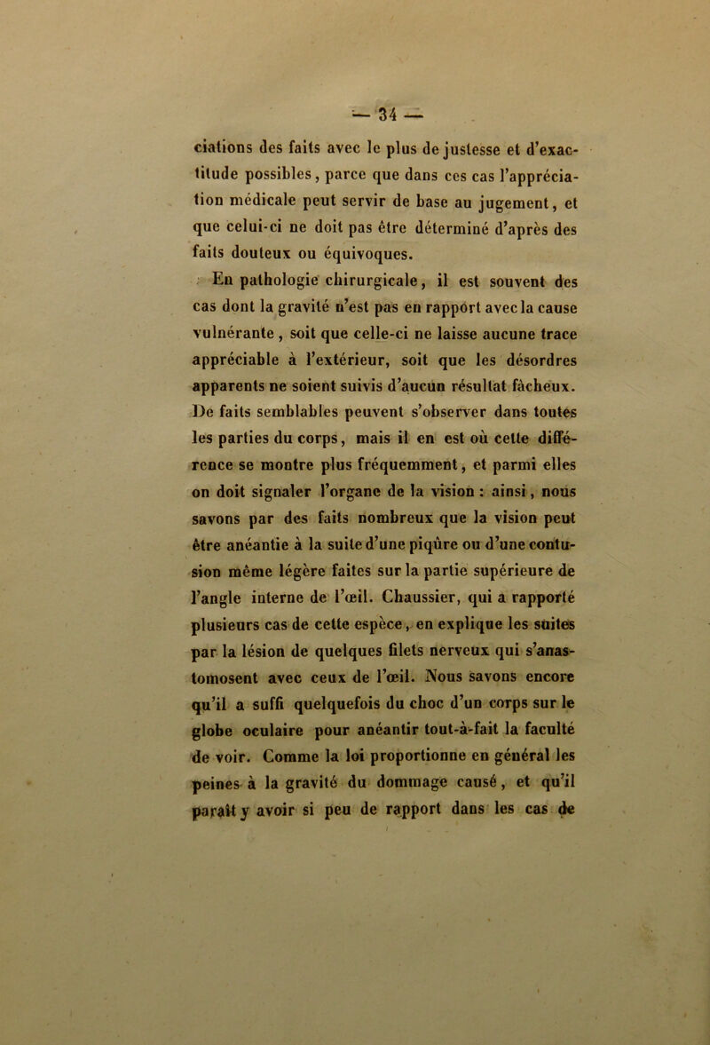 ciations des faits avec le plus de justesse et d’exac- titude possibles, parce que dans ces cas l’apprécia- tion médicale peut servir de base au jugement, et que celui-ci ne doit pas être déterminé d’après des faits douteux ou équivoques. En pathologie chirurgicale, il est souvent des cas dont la gravité n’est pas en rapport avec la cause vulnérante, soit que celle-ci ne laisse aucune trace appréciable à l’extérieur, soit que les désordres apparents ne soient suivis d’aucun résultat fâcheux. De faits semblables peuvent s’observer dans toutes les parties du corps, mais il en est où celte diffé- rence se montre plus fréquemment, et parmi elles on doit signaler l’organe de la vision : ainsi, nous savons par des faits nombreux que la vision peut être anéantie à la suite d’une piqûre ou d’une contu- sion même légère faites sur la partie supérieure de l’angle interne de l’œil. Chaussier, qui a rapporté plusieurs cas de celte espèce,.en explique les süiteis parla lésion de quelques filets nerveux qui s’anas^ tomosent avec ceux de l’œil. Nous savons encore qu’il a suffi quelquefois du choc d’un corps sur le globe oculaire pour anéantir tout-à-fait la faculté de voir. Comme la loi proportionne en général les peines à la gravité du dommage causé, et qu’il parâUy avoir si peu de rapport dans les cas ^