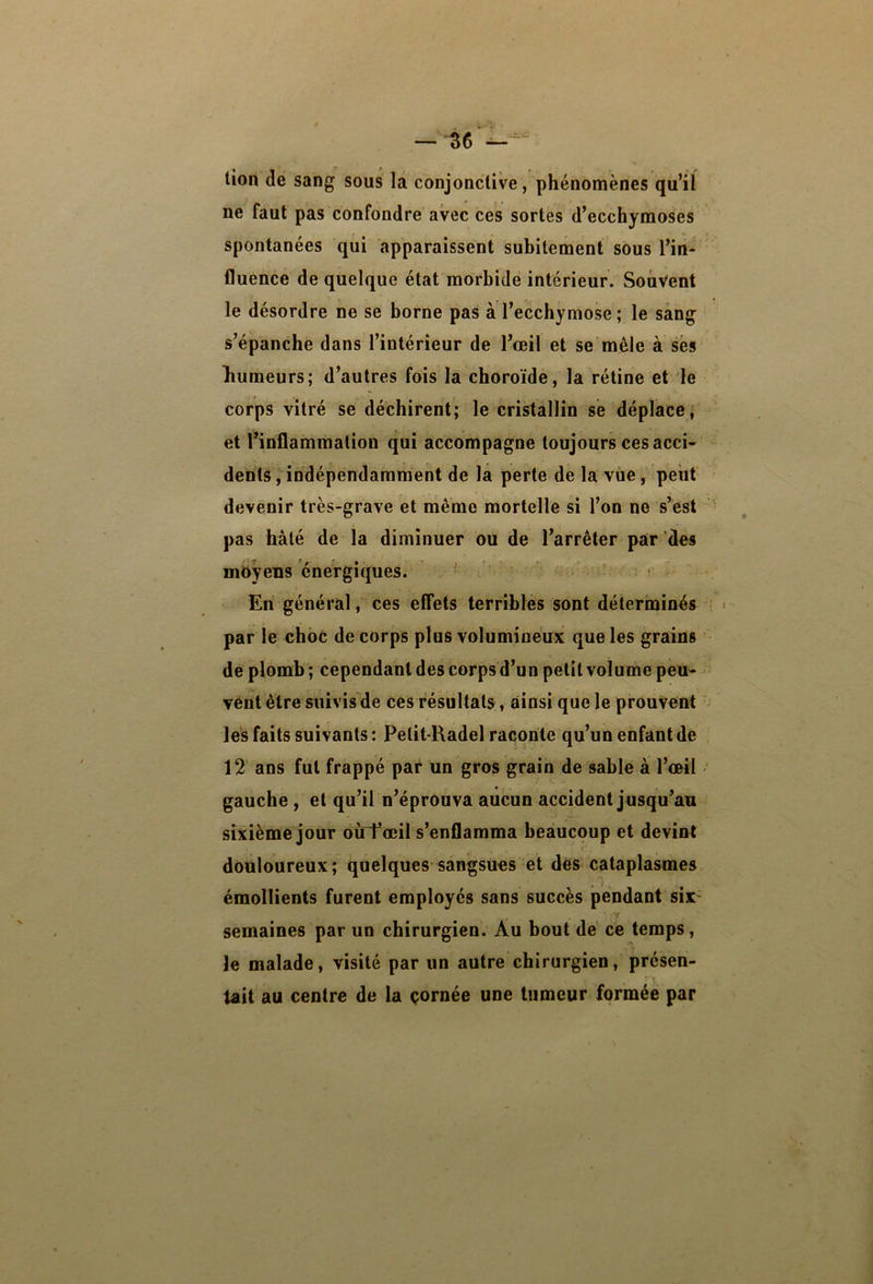 tion de sang sous la conjonctive, phénomènes qu’il ne faut pas confondre avec ces sortes d’ecchymoses spontanées qui apparaissent subitement sous l’in* fluence de quelque état morbide intérieur. Souvent le désordre ne se borne pas à l’ecchymose; le sang s’épanche dans l’intérieur de l’œil et se mêle à ses Tiumeurs; d’autres fois la choroïde, la rétine et le corps vitré se déchirent; le cristallin sè déplace; et l’inflammation qui accompagne toujours ces acci- dents , indépendamment de là perte de la vue, peut devenir très-grave et nàéme mortelle si l’on ne s’ést pas hâté de la diminuer ou de l’arrêter par des môyens énergiques. ■ ' En général, ces effets terribles sont déterminés ; par le choc de corps plus volumineux que les grains de plomb ; cependant des corps d’un petit volume peu- vent être suivis de ces résultats, ainsi que le prouvent les faits suivants : Petit-Radel raconte qu’un enfant de 12 ans fut frappé par un gros grain de sable à l’œil ' gauche, et qu’il n’éprouva aucun accident jusqu’au sixième jour oirfœil s’enflamma beaucoup et devint r douloureux; quelques sangsues et des cataplasmes émollients furent employés sans succès pendant six' semaines par un chirurgien. Au bout de ce temps, le malade, visité par un autre chirurgien, présen- tait au centre de la çornée une tumeur formée par