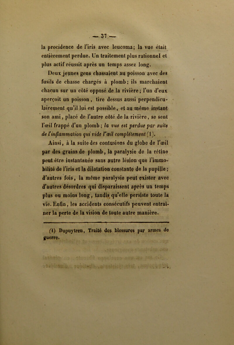 la procidence de l’iris avec leucoma; la vue était entièrement perdue. Un traitement plus rationnel et plus actif réussit après un temps assez long. Deux jeunes gens chassaient au poisson avec des fusils de chasse chargés à plomh; ils marchaient chacun sur un côté opposé de la rivière ; l’un d’euj; aperçoit un poisson , tire dessus aussi perpendicu- - lairement qu’il lui est possible, et au naême instant 4 I son ami, placé de l’autre côté de la rivière, se sent l’œil frappé d’un plomb ; la vue est perdue par suite de Vinflammation qui vide Vwil complètement (1 ). Ainsi, à la suite des contusions du globe de l’œil par des grains de plomb, la paralysie de la rétine peut être instantanée sans autre légion que l’imnao- bilité de l’iris et la dilatation constante de la pupille ; d’autres fois, la même paralysie peut exister avec ; d’autres désordres qui disparaissent après un temps plus ou moins long, tandis qu’elle persiste toute la vie. Enfin, les accidents consécutifs peuvent entrai ner la perte de la vision de toute autre manière. (i) Dupuytren, Traité des blessures par armes de guerre. f -