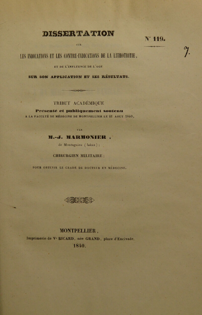 PlSSlillT^TlOM W 119. SUR LES I1IC.4II0NS ET LES C0SITRE-MICAT105IS BE LA IITHOTRITIE, ET DE l’INFLDENCE DE e’AGE SUR SON APPLICATION ET SES RÉSULTATS. TRIBUT ACADÉMIQUE PrcNeoté et publiquement soutenu A LA FACULTÉ DE MÉDECINE DE MONTPELLIER LE 21 AOUT 1840, PAR IIARIIOIVIER , de Montagnieu ( Isère ) ; CHIRURGIEN MILITAIRE ; POUR OBTENIR LE GRADE DE DOCTEUR EN MEDECINE. MONTPELLIER , Imprimerie de V' RICARD, née GRAND, place d’Enciyade. 1840.