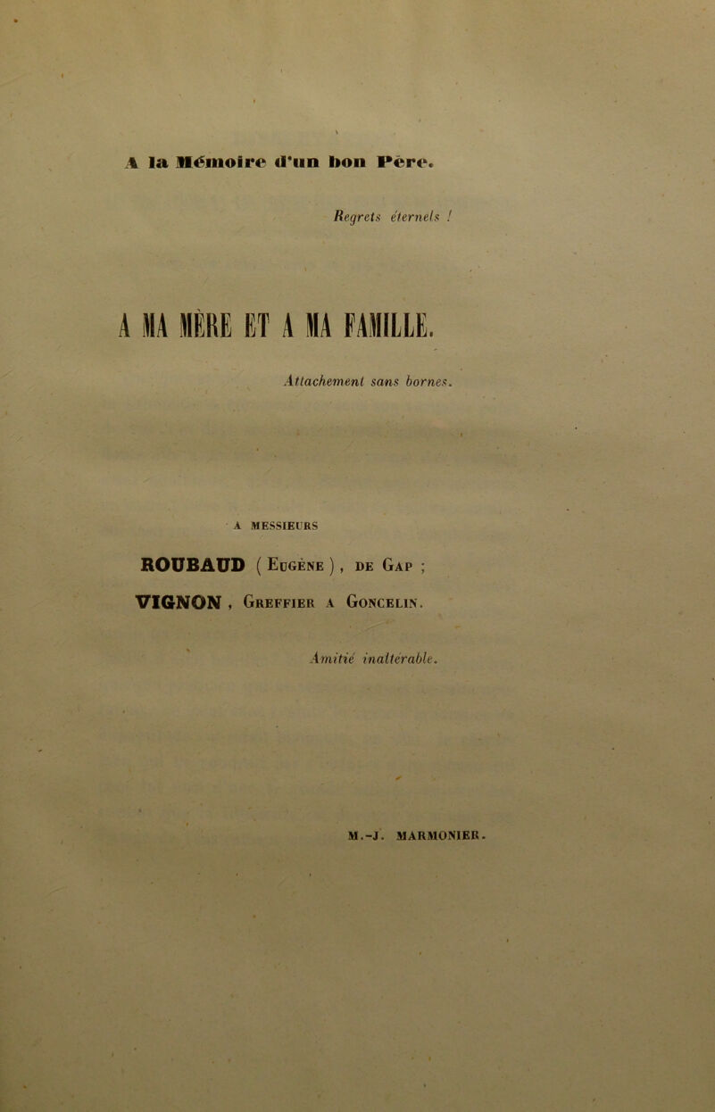 A la Mémoire fl*iin bon Père. Regrets éternels ! A MA MÈRE ET A MA FAMILLE. Attachement sans bornes. A MESSIEURS ROUBAÜD (Eugène), DE Gap ; VIGNON , Greffier a Goncelin. Amitié inaltérable. M.-J. MARMONIER.