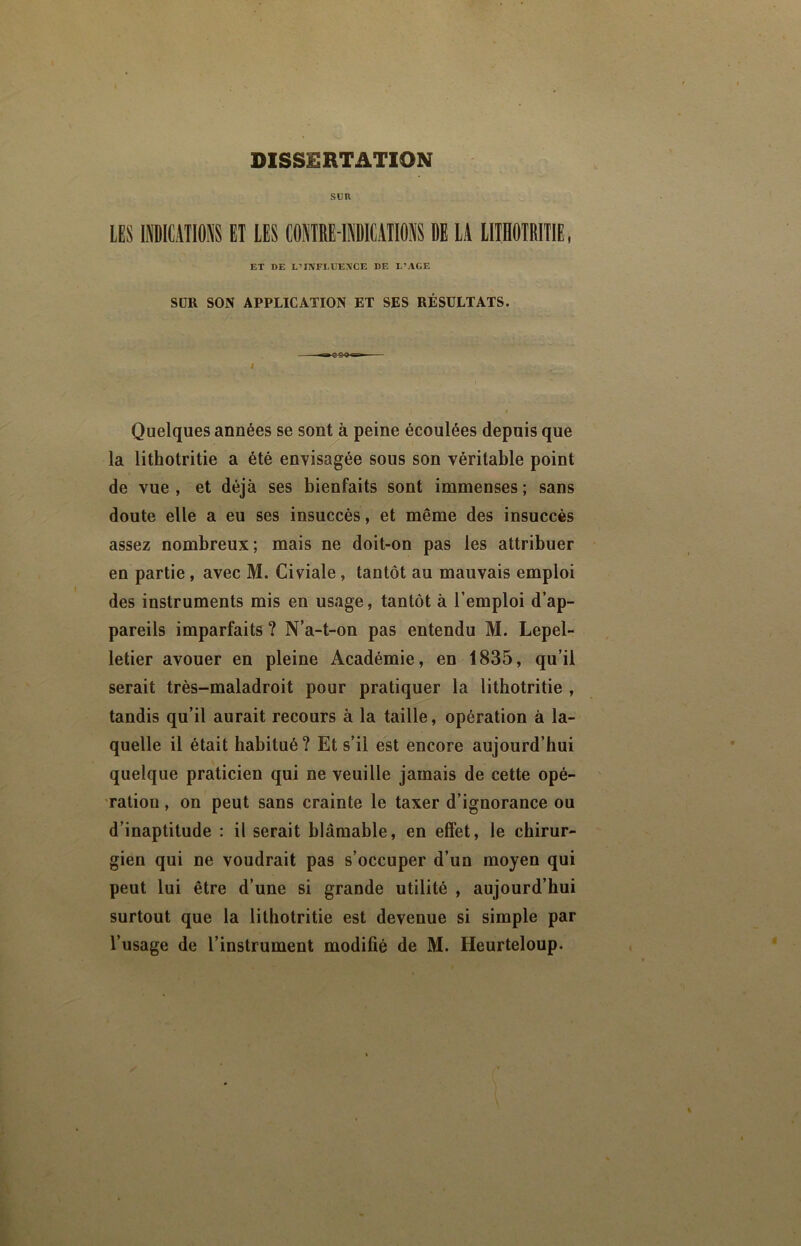 DISSERTATION SUR LES PKAIlflliS ET LES COSTRE-llICATIOl DE LA IIIHOTRITIE, ET DE L’IIV'FLUEA'CE DE L’AGE SÜR SON APPLICATION ET SES RÉSULTATS. I Quelques années se sont à peine écoulées depuis que la lithotritie a été envisagée sous son véritable point > de vue , et déjà ses bienfaits sont immenses ; sans doute elle a eu ses insuccès, et même des insuccès assez nombreux; mais ne doit-on pas les attribuer en partie, avec M. Civiale, tantôt au mauvais emploi des instruments mis en usage, tantôt à l’emploi d’ap- pareils imparfaits ? N’a-t-on pas entendu M. Lepel- letier avouer en pleine Académie, en 1835, qu’il serait très-maladroit pour pratiquer la lithotritie , tandis qu’il aurait recours à la taille, opération à la- quelle il était habitué ? Et s’il est encore aujourd’hui quelque praticien qui ne veuille jamais de cette opé- ration , on peut sans crainte le taxer d’ignorance ou d’inaptitude ; il serait blâmable, en effet, le chirur- gien qui ne voudrait pas s’occuper d’un moyen qui peut lui être d’une si grande utilité , aujourd’hui surtout que la lithotritie est devenue si simple par l’usage de l’instrument modifié de M. Heurteloup.