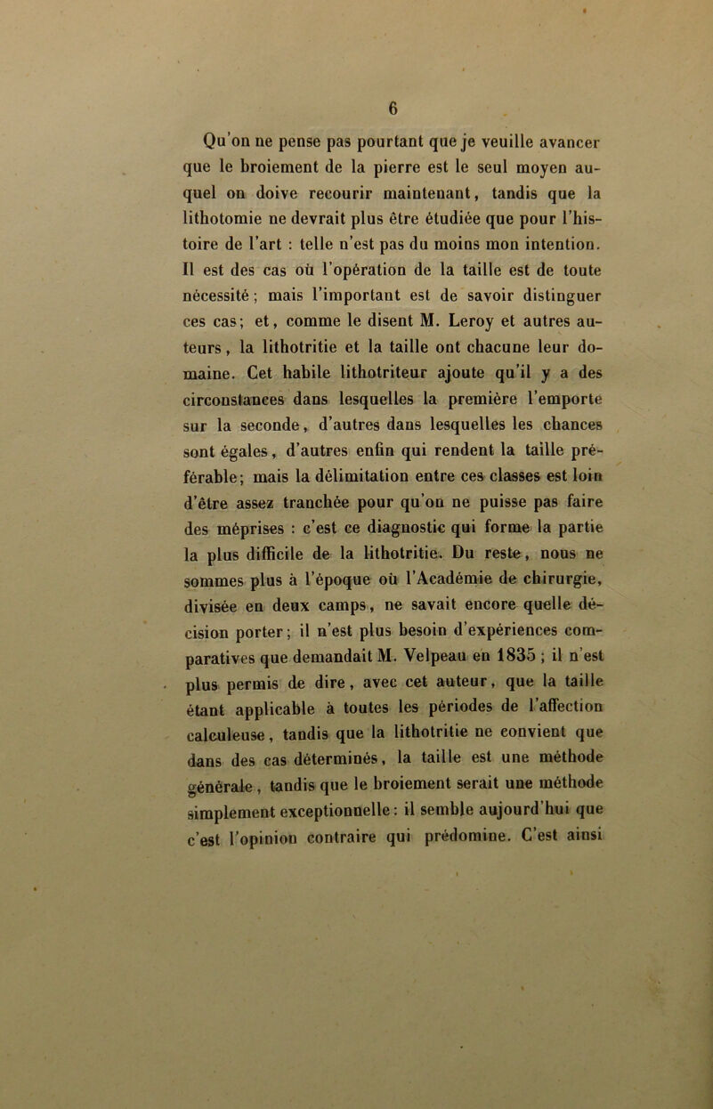 Qu’on ne pense pas pourtant que je veuille avancer que le broiement de la pierre est le seul moyen au- quel on doive recourir maintenant, tandis que la lithotomie ne devrait plus être étudiée que pour l’his- toire de l’art : telle n’est pas du moins mon intention. Il est des cas où l’opération de la taille est de toute nécessité ; mais l’important est de savoir distinguer ces cas; et, comme le disent M. Leroy et autres au- teurs , la lithotritie et la taille ont chacune leur do- maine. Cet habile lithotriteur ajoute qu’il y a des circonstances dans lesquelles la première l’emporte sur la seconde, d’autres dans lesquelles les chances sont égales, d’autres enfin qui rendent la taille pré- férable; mais la délimitation entre ces classes est loin d’être assez tranchée pour qu’on ne puisse pas faire des méprises : c’est ce diagnostic qui forme la partie la plus difficile de la lithotritie. Du reste, nous ne sommes plus à l’époque où l’Acadénaie de chirurgie, divisée en deux camps, ne savait encore quelle dé- cision porter ; il n’est plus besoin d’expériences com- paratives que demandait M. Velpeau en 1835 ; il n’est - plus permis de dire, avec cet auteur, que la taille étant applicable à toutes les périodes de l’affection caleuleuse, tandis que la lithotritie ne convient que dans des cas déterminés, la taille est une méthode générale , tandis que le broiement serait une méthode simplement exceptionnelle : il semble aujourd’hui que c’est l’opinion contraire qui prédomine. C’est ainsi