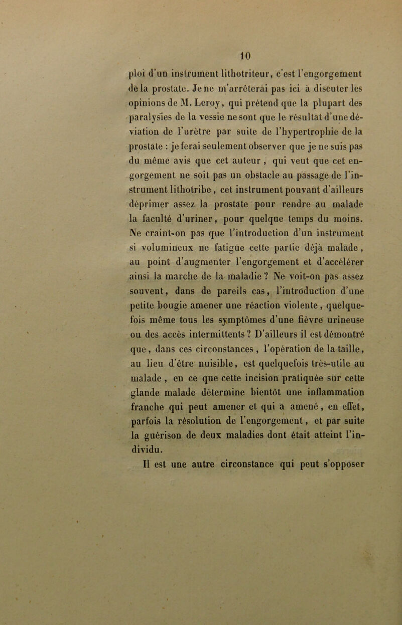 ploi d’un instrument lithotriteur, c’est l’engorgement delà prostate. Je ne m’arrêterai pas ici à discuter les opinions de M. Leroy, qui prétend que la plupart des paralysies de la vessie ne sont que le résultat d’une dé- viation de l’urètre par suite de l’hypertrophie de la prostate : je ferai seulement observer que je ne suis pas du même avis que cet auteur, qui veut que cet en- gorgement ne soit pas un obstacle au passage de l’in- strument lithotribe , cet instrument pouvant d’ailleurs déprimer assez la prostate pour rendre au malade la faculté d’uriner, pour quelque temps du moins. Ne craint'On pas que l’introduction d’un instrument si volumineux ne fatigue cette partie déjà malade, au point d’augmenter l’engorgement et d’accélérer ainsi la marche de la maladie ? Ne voit-on pas assez souvent, dans de pareils cas, l’introduction d’une petite bougie amener une réaction violente, quelque- fois même tous les symptômes d’une fièvre urineuse ou des accès intermittents ? D’ailleurs il est démontré que, dans ces circonstances , l’opération de la taille, au lieu d’être' nuisible, est quelquefois très-utile au malade , en ce que cette incision pratiquée sur cette glande malade détermine bientôt une inflammation franche qui peut amener et qui a amené, en effet, parfois la résolution de l’engorgement, et par suite la guérison de deux maladies dont était atteint l’in- dividu. Il est une autre circonstance qui peut s’opposer