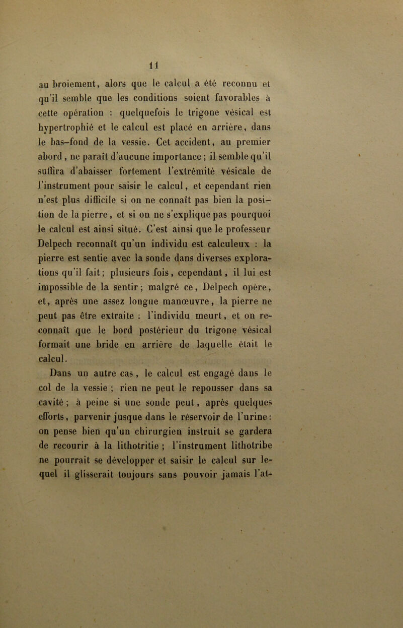 au broiement, alors que le calcul a été reconnu et qu’il semble que les conditions soient favorables à cette opération : quelquefois le trigone vésical est hypertrophié et le calcul est placé en arriére, dans le bas-fond de la vessie. Cet accident, au premier abord , ne paraît d’aucune importance ; il semble qu’il suffira d’abaisser fortement l’extrémité vésicale de l’instrument pour saisir le calcul, et cependant rien n’est plus diflBcile si on ne connaît pas bien la posi- tion de la pierre, et si on ne s’explique pas pourquoi le calcul est ainsi situé. C’est ainsi que le professeur Delpech reconnaît qu’un individu est calculeux : la pierre est sentie avec la sonde dans diverses explora- tions qu’il fait; plusieurs fois, cependant, il lui est impossible de la sentir ; malgré ce, Delpech opère, et, après une assez longue manœuvre, la pierre ne peut pas être extraite : l’individu meurt, et on re- connaît que le bord postérieur du trigone vésical formait une bride en arrière de laquelle était le calcul. Dans un autre cas, le calcul est engagé dans le col de la vessie ; rien ne peut le repousser dans sa cavité ; à peine si une sonde peut, après quelques efforts, parvenir jusque dans le réservoir de l’urine: on pense bien qu’un chirurgien instruit se gardera de recourir à la lithotritie ; l’instrument lithotribe ne pourrait se développer et saisir le calcul sur le- quel il glisserait toujours sans pouvoir jamais l’at-