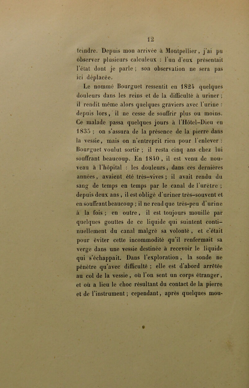 teindre. Depuis mou arrivée à Montpellier, j’ai pu observer plusieurs calculeux : l’un d’eux présentait l’état dont je parle ; son observation ne sera pas ici déplacée. Le nommé Bourguet ressentit en 1824 quelques douleurs dans les reins et de la difficulté à uriner ; il rendit même alors quelques graviers avec l’urine : depuis lors , il ne cesse de souffrir plus ou moins. Ce malade passa quelques jours à l’Hôtel-Dieu en 1835 ; on s’assura de la présence de la pierre dans la vessie, mais on n’entreprit rien pour l’enlever : Bourguet voulut sortir ; il resta cinq ans chez lui soulTrant beaucoup. En 1840 , il est venu de nou- veau à l’hôpital : les douleurs, dans ces dernières années, avaient été très-vives ; il avait rendu du sang de temps en temps par le canal de l’urèlre ; depuis deux ans , il est obligé d’uriner très-souvent et en soulTrant beaucoup ; il ne rend que très-peu d’urine à la fois ; en outre, il est toujours mouillé par quelques gouttes de ce liquide qui suintent conti- nuellement du canal malgré sa volonté , et c’était pour éviter cette incommodité qu’il renfermait sa verge dans une vessie destinée à recevoir le liquide qui s’échappait. Dans l’exploration, la sonde ne pénètre qu’avec difficulté ; elle est d’abord arrêtée au col de la vessie, où l’on sent un corps étranger, et où a lieu le choc résultant du contact de la pierre et de l’instrument ; cependant, après quelques mou-