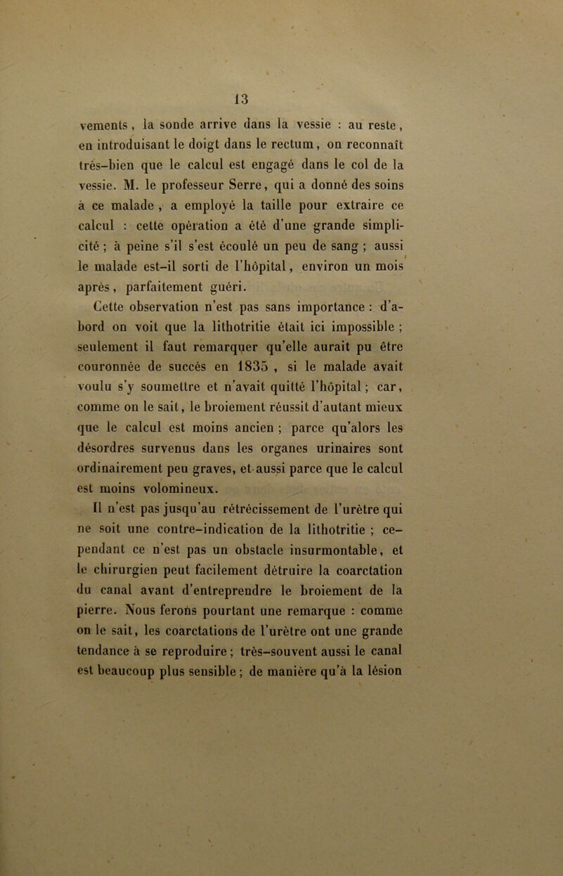 veraents, la sonde arrive dans la vessie : au reste, en introduisant le doigt dans le rectum, on reconnaît très-bien que le calcul est engagé dans le col de la vessie. M. le professeur Serre, qui a donné des soins à ce malade ,' a employé la taille pour extraire ce calcul : cette opération a été d’une grande simpli- cité ; à peine s’il s’est écoulé un peu de sang ; aussi I le malade est-il sorti de l’hôpital, environ un mois après, parfaitement guéri. Cette observation n’est^pas sans importance : d’a- bord on voit que la lithotritie était ici impossible ; seulement il faut remarquer qu’elle aurait pu être couronnée de succès en 1835 , si le malade avait voulu s’y soumettre et n’avait quitté l’hôpital; car, comme on le sait, le broiement réussit d’autant mieux que le calcul est moins ancien ; parce qu’alors les désordres survenus dans les organes urinaires sont ordinairement peu graves, et-aussi parce que le calcul est moins volomineux. Il n’est pas jusqu’au rétrécissement de l’urètre qui ne soit une contre-indication de la lithotritie ; ce- pendant ce n’est pas un obstacle insurmontable, et le chirurgien peut facilement détruire la coarctation du canal avant d’entreprendre le broiement de la pierre. Nous feroùs pourtant une remarque : comme on le sait, les coarctations de l’urètre ont une grande tendance à se reproduire ; très-souvent aussi le canal est beaucoup plus sensible ; de manière qu’à la lésion
