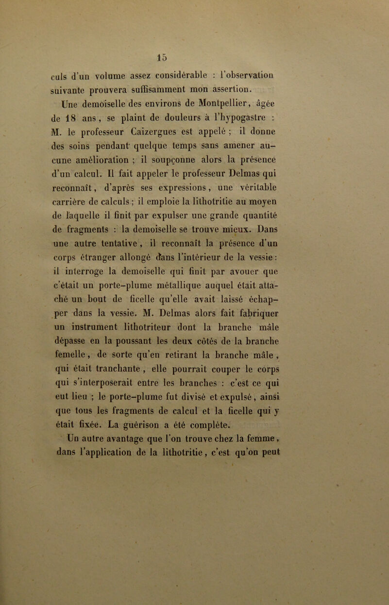 culs d’un volume assez considérable : l’observation suivante prouvera suffisamment mon assertion. Une demoiselle des environs de Montpellier, âgée de 18 ans , se plaint de douleurs à l’hypogastre ; M. le professeur Caizergues est appelé ; il donne des soins pendant quelque temps sans amener au- cune amélioration ; il soupçonne alors la présence d’un calcul. Il fait appeler le professeur Delmas qui reconnaît, d’après ses expressions, une véritable carrière de calculs ; il emploie la lithotritie au moyen de laquelle il finit par expulser une grande quantité de fragments : la demoiselle se trouve mieux. Dans une autre tentative, il reconnaît la présence d’un corps étranger allongé d'ans l’intérieur de la vessie : il interroge la demoiselle qui finit par avouer que c’était un porte-plume métallique auquel était atta- ché un bout de ficelle qu’elle avait laissé échap- per dans la vessie. M. Delmas alors fait fabriquer un instrument lithotriteur dont la branche mâle dépasse en la poussant les deux côtés de la branche femelle, de sorte qu’en retirant la branche mâle , qui était tranchante , elle pourrait couper le corps qui s’interposerait entre les branches : c’est ce qui eut lieu ; le porte-plume fut divisé et expulsé, ainsi que tous les fragments de calcul et la ficelle qui y était fixée. La guérison a été complète. Un autre avantage que l’on trouve chez la femme, dans l’application de la lithotritie, c’est qu’on peut