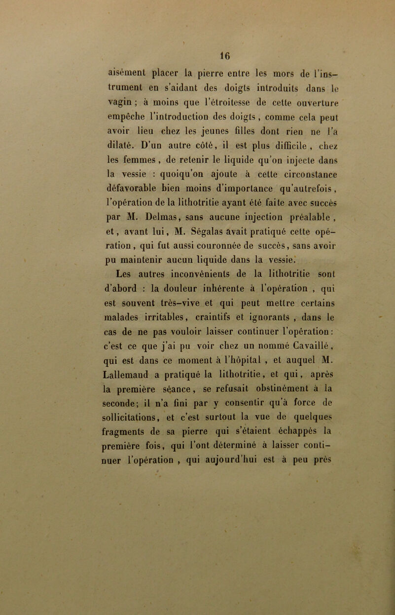 aisément placer la pierre entre les mors de l’ins- trument en s’aidant des doigts introduits dans le vagin ; à moins que l’étroitesse de cette ouverture empêche l’introduction des doigts , comme cela peut avoir lieu chez les jeunes filles dont rien ne l'a dilaté. D’un autre côté, il est plus difficile, chez les femmes , de retenir le liquide qu’on injecte dans la vessie : quoiqu’on ajoute à cette circonstance défavorable bien moins d’importance qu’autrefois, l’opération de la lithotritie ayant été faite avec succès par M. Delmas, sans aucune injection préalable , et, avant lui, M. Ségalas avait pratiqué cette opé- ration, qui fut aussi couronnée de succès, sans avoir pu maintenir aucun liquide dans la vessie.’ Les autres inconvénients de la lithotritie sont d’abord : la douleur inhérente à l’opération , qui est souvent très-vive et qui peut mettre certains malades irritables, craintifs et ignorants , dans le cas de ne pas vouloir laisser continuer l’opération : c’est ce que j’ai pu voir chez un nommé Cavaillé, qui est dans ce moment à l’hôpital , et auquel M. Lallemand a pratiqué la lithotritie, et qui, après la première séance, se refusait obstinément à la seconde; il n’a fini par y consentir qu’à force de sollicitations, et c’est surtout la vue de quelques fragments de sa pierre qui s’étaient échappés la première fois, qui l’ont déterminé à laisser conti- nuer l’opération , qui aujourd’hui est à peu près